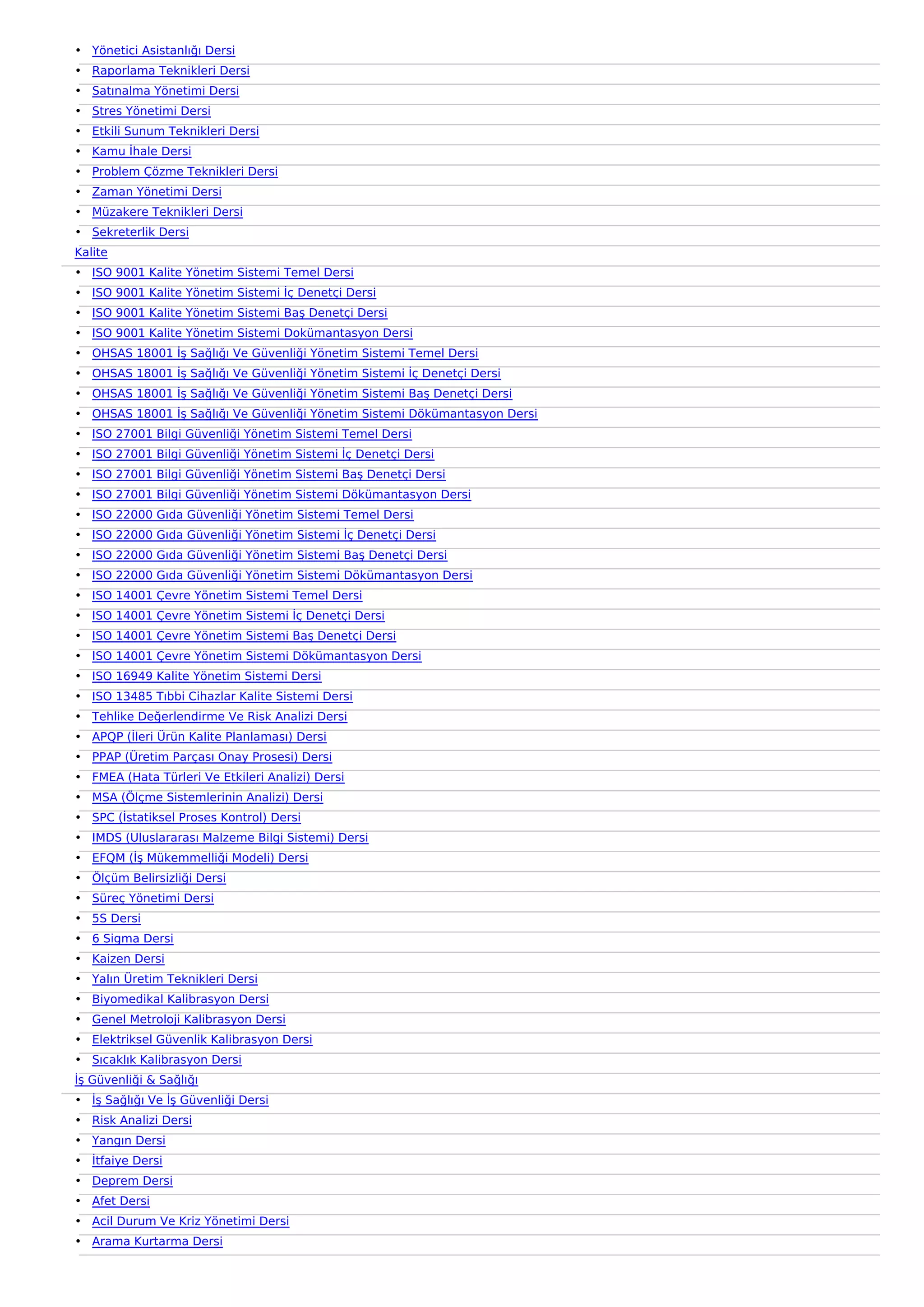 • Yönetici Asistanlığı Dersi
• Raporlama Teknikleri Dersi
• Satınalma Yönetimi Dersi
• Stres Yönetimi Dersi
• Etkili Sunum Teknikleri Dersi
• Kamu İhale Dersi
• Problem Çözme Teknikleri Dersi
• Zaman Yönetimi Dersi
• Müzakere Teknikleri Dersi
• Sekreterlik Dersi
Kalite
• ISO 9001 Kalite Yönetim Sistemi Temel Dersi
• ISO 9001 Kalite Yönetim Sistemi İç Denetçi Dersi
• ISO 9001 Kalite Yönetim Sistemi Baş Denetçi Dersi
• ISO 9001 Kalite Yönetim Sistemi Dokümantasyon Dersi
• OHSAS 18001 İş Sağlığı Ve Güvenliği Yönetim Sistemi Temel Dersi
• OHSAS 18001 İş Sağlığı Ve Güvenliği Yönetim Sistemi İç Denetçi Dersi
• OHSAS 18001 İş Sağlığı Ve Güvenliği Yönetim Sistemi Baş Denetçi Dersi
• OHSAS 18001 İş Sağlığı Ve Güvenliği Yönetim Sistemi Dökümantasyon Dersi
• ISO 27001 Bilgi Güvenliği Yönetim Sistemi Temel Dersi
• ISO 27001 Bilgi Güvenliği Yönetim Sistemi İç Denetçi Dersi
• ISO 27001 Bilgi Güvenliği Yönetim Sistemi Baş Denetçi Dersi
• ISO 27001 Bilgi Güvenliği Yönetim Sistemi Dökümantasyon Dersi
• ISO 22000 Gıda Güvenliği Yönetim Sistemi Temel Dersi
• ISO 22000 Gıda Güvenliği Yönetim Sistemi İç Denetçi Dersi
• ISO 22000 Gıda Güvenliği Yönetim Sistemi Baş Denetçi Dersi
• ISO 22000 Gıda Güvenliği Yönetim Sistemi Dökümantasyon Dersi
• ISO 14001 Çevre Yönetim Sistemi Temel Dersi
• ISO 14001 Çevre Yönetim Sistemi İç Denetçi Dersi
• ISO 14001 Çevre Yönetim Sistemi Baş Denetçi Dersi
• ISO 14001 Çevre Yönetim Sistemi Dökümantasyon Dersi
• ISO 16949 Kalite Yönetim Sistemi Dersi
• ISO 13485 Tıbbi Cihazlar Kalite Sistemi Dersi
• Tehlike Değerlendirme Ve Risk Analizi Dersi
• APQP (İleri Ürün Kalite Planlaması) Dersi
• PPAP (Üretim Parçası Onay Prosesi) Dersi
• FMEA (Hata Türleri Ve Etkileri Analizi) Dersi
• MSA (Ölçme Sistemlerinin Analizi) Dersi
• SPC (İstatiksel Proses Kontrol) Dersi
• IMDS (Uluslararası Malzeme Bilgi Sistemi) Dersi
• EFQM (İş Mükemmelliği Modeli) Dersi
• Ölçüm Belirsizliği Dersi
• Süreç Yönetimi Dersi
• 5S Dersi
• 6 Sigma Dersi
• Kaizen Dersi
• Yalın Üretim Teknikleri Dersi
• Biyomedikal Kalibrasyon Dersi
• Genel Metroloji Kalibrasyon Dersi
• Elektriksel Güvenlik Kalibrasyon Dersi
• Sıcaklık Kalibrasyon Dersi
İş Güvenliği & Sağlığı
• İş Sağlığı Ve İş Güvenliği Dersi
• Risk Analizi Dersi
• Yangın Dersi
• İtfaiye Dersi
• Deprem Dersi
• Afet Dersi
• Acil Durum Ve Kriz Yönetimi Dersi
• Arama Kurtarma Dersi
 