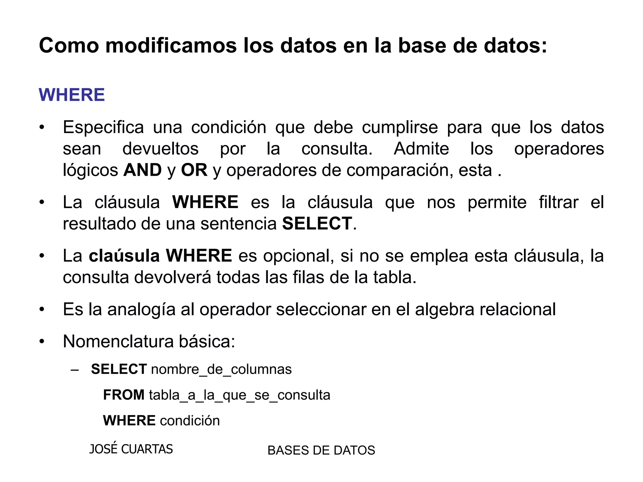 Como modificamos los datos en la base de datos:

WHERE
• Especifica una condición que debe cumplirse para que los datos
  sean devueltos por la consulta. Admite los operadores
  lógicos AND y OR y operadores de comparación, esta .
• La cláusula WHERE es la cláusula que nos permite filtrar el
  resultado de una sentencia SELECT.
• La claúsula WHERE es opcional, si no se emplea esta cláusula, la
  consulta devolverá todas las filas de la tabla.
• Es la analogía al operador seleccionar en el algebra relacional
• Nomenclatura básica:
    – SELECT nombre_de_columnas
        FROM tabla_a_la_que_se_consulta
        WHERE condición
      JOSÉ CUARTAS            BASES DE DATOS
 