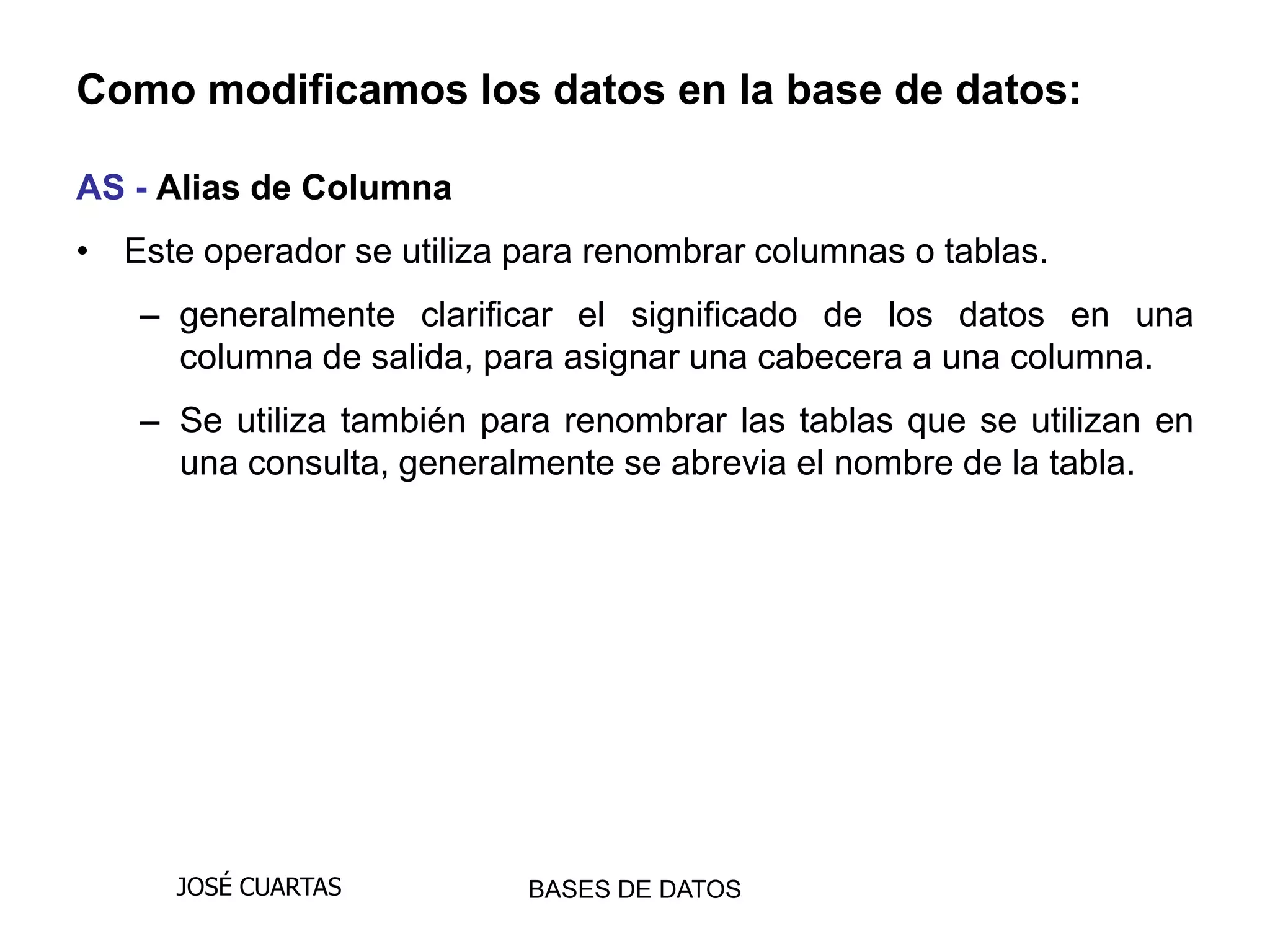 Como modificamos los datos en la base de datos:

AS - Alias de Columna
• Este operador se utiliza para renombrar columnas o tablas.
   – generalmente clarificar el significado de los datos en una
     columna de salida, para asignar una cabecera a una columna.
   – Se utiliza también para renombrar las tablas que se utilizan en
     una consulta, generalmente se abrevia el nombre de la tabla.




      JOSÉ CUARTAS         BASES DE DATOS
 