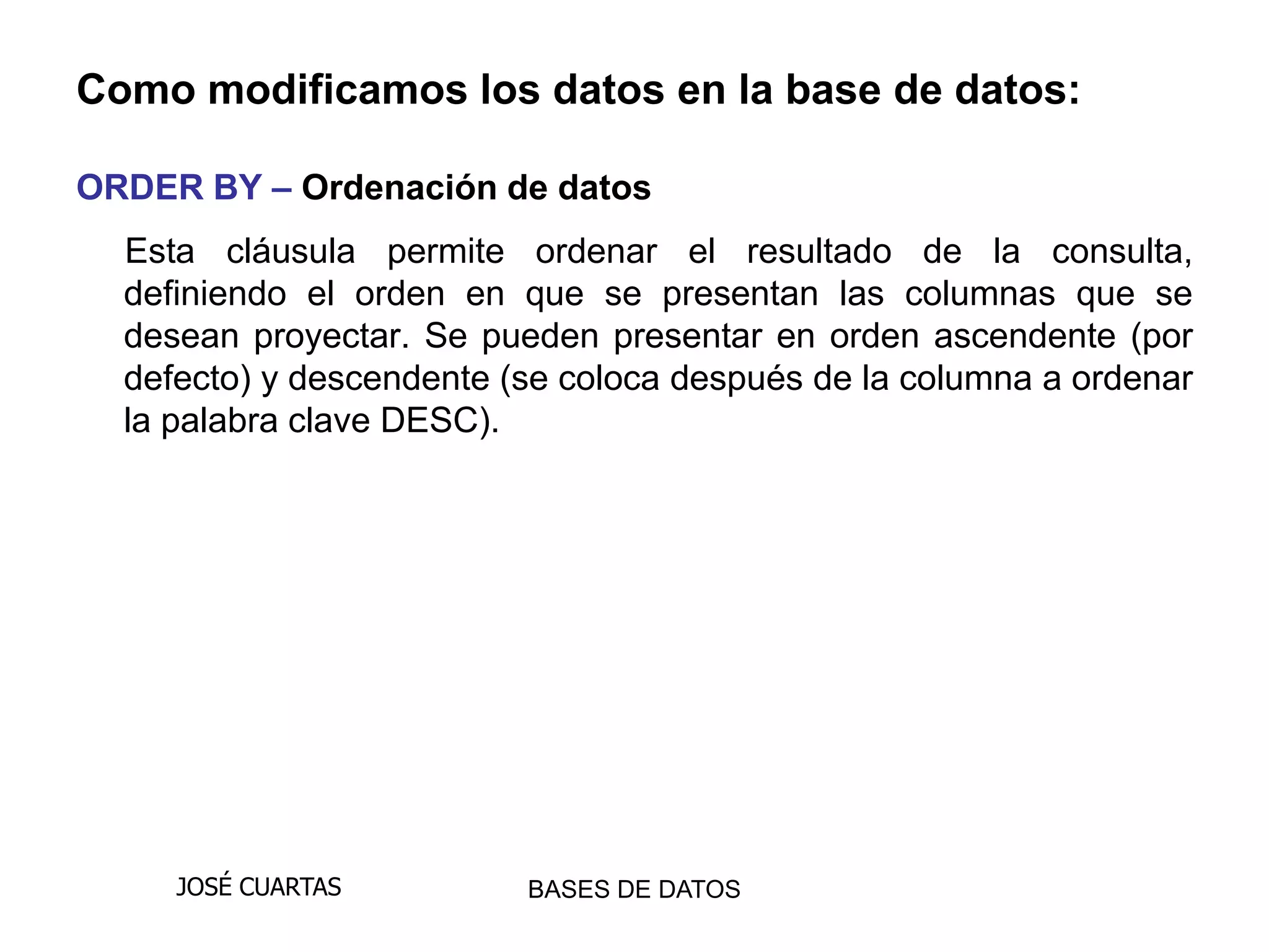 Como modificamos los datos en la base de datos:

ORDER BY – Ordenación de datos
  Esta cláusula permite ordenar el resultado de la consulta,
  definiendo el orden en que se presentan las columnas que se
  desean proyectar. Se pueden presentar en orden ascendente (por
  defecto) y descendente (se coloca después de la columna a ordenar
  la palabra clave DESC).




     JOSÉ CUARTAS         BASES DE DATOS
 