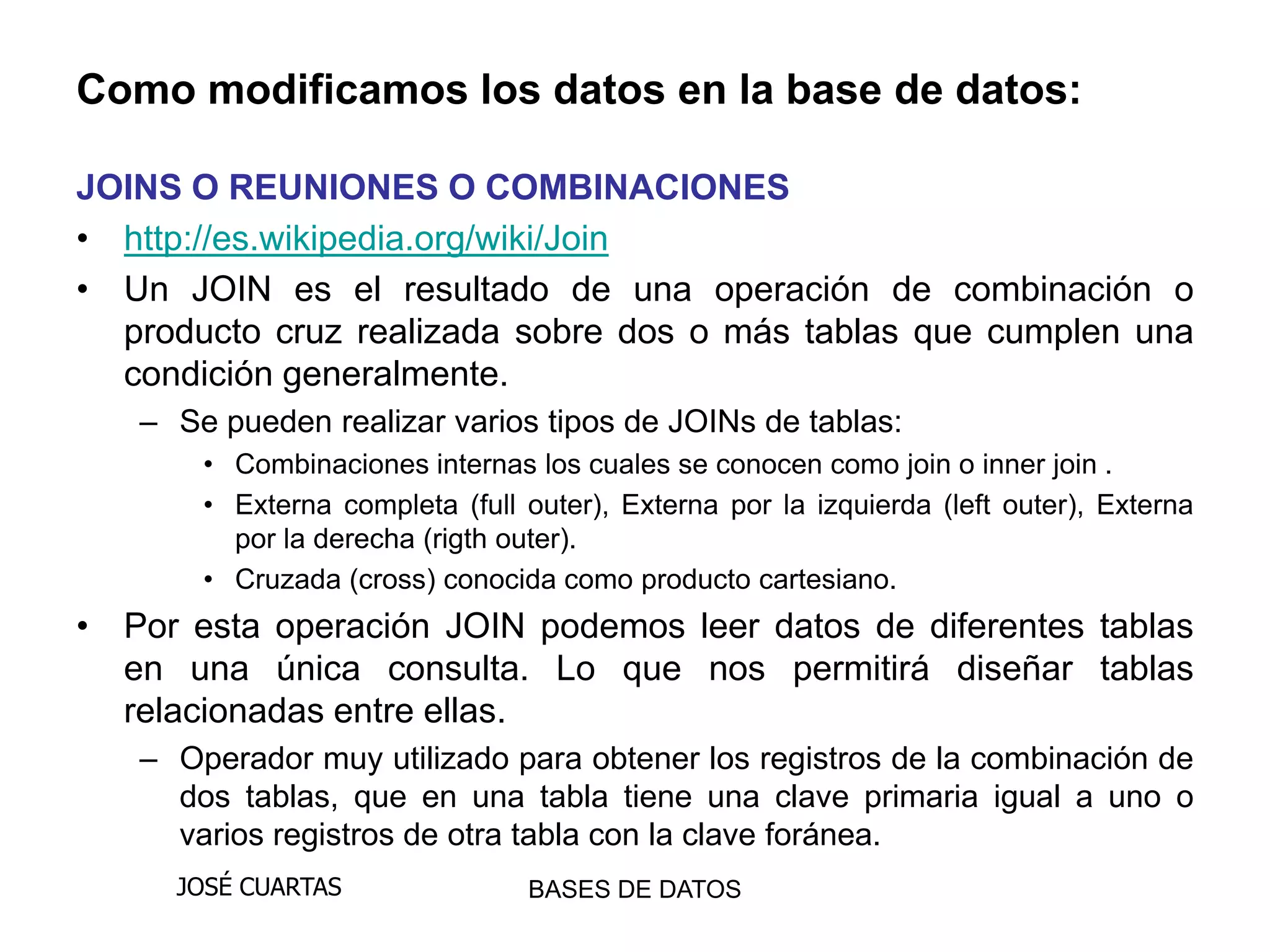 Como modificamos los datos en la base de datos:

JOINS O REUNIONES O COMBINACIONES
• http://es.wikipedia.org/wiki/Join
• Un JOIN es el resultado de una operación de combinación o
  producto cruz realizada sobre dos o más tablas que cumplen una
  condición generalmente.
   – Se pueden realizar varios tipos de JOINs de tablas:
       • Combinaciones internas los cuales se conocen como join o inner join .
       • Externa completa (full outer), Externa por la izquierda (left outer), Externa
         por la derecha (rigth outer).
       • Cruzada (cross) conocida como producto cartesiano.
• Por esta operación JOIN podemos leer datos de diferentes tablas
  en una única consulta. Lo que nos permitirá diseñar tablas
  relacionadas entre ellas.
   – Operador muy utilizado para obtener los registros de la combinación de
     dos tablas, que en una tabla tiene una clave primaria igual a uno o
     varios registros de otra tabla con la clave foránea.
     JOSÉ CUARTAS               BASES DE DATOS
 
