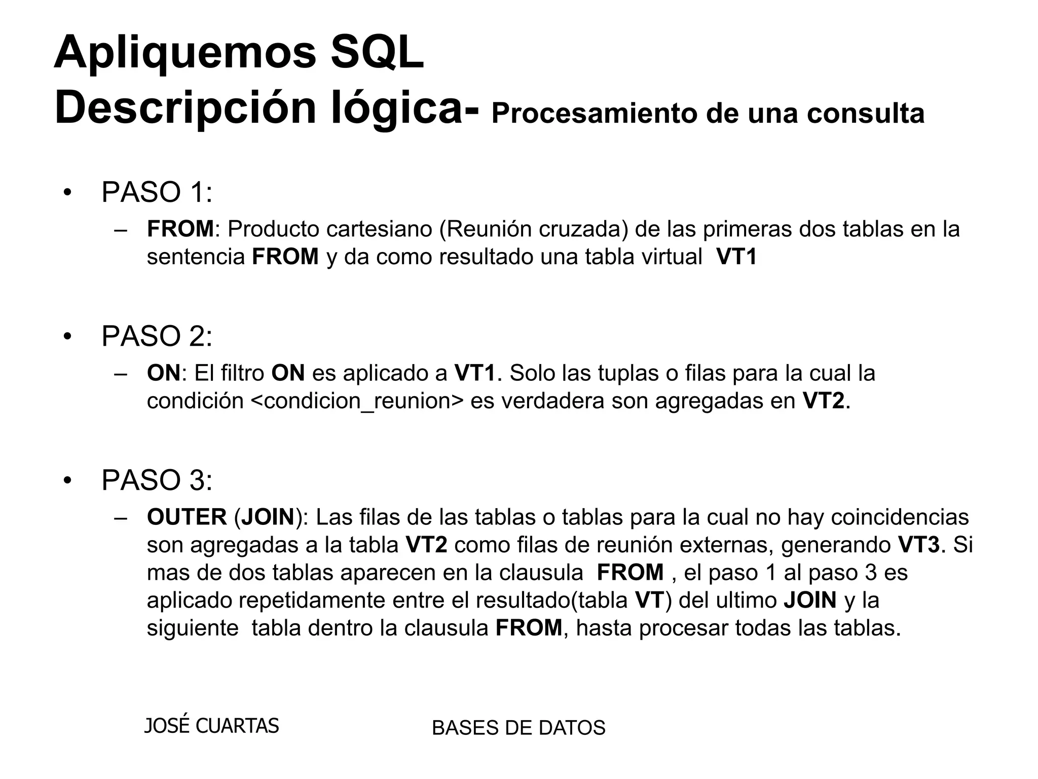 Apliquemos SQL
Descripción lógica- Procesamiento de una consulta
• PASO 1:
   – FROM: Producto cartesiano (Reunión cruzada) de las primeras dos tablas en la
     sentencia FROM y da como resultado una tabla virtual VT1


• PASO 2:
   – ON: El filtro ON es aplicado a VT1. Solo las tuplas o filas para la cual la
     condición <condicion_reunion> es verdadera son agregadas en VT2.


• PASO 3:
   – OUTER (JOIN): Las filas de las tablas o tablas para la cual no hay coincidencias
     son agregadas a la tabla VT2 como filas de reunión externas, generando VT3. Si
     mas de dos tablas aparecen en la clausula FROM , el paso 1 al paso 3 es
     aplicado repetidamente entre el resultado(tabla VT) del ultimo JOIN y la
     siguiente tabla dentro la clausula FROM, hasta procesar todas las tablas.



      JOSÉ CUARTAS                 BASES DE DATOS
 