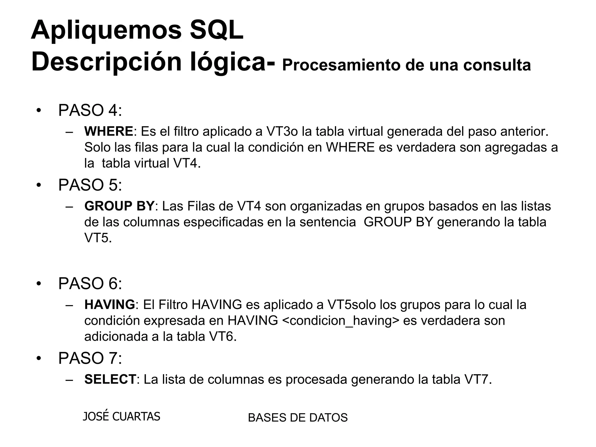 Apliquemos SQL
Descripción lógica- Procesamiento de una consulta
• PASO 4:
   – WHERE: Es el filtro aplicado a VT3o la tabla virtual generada del paso anterior.
     Solo las filas para la cual la condición en WHERE es verdadera son agregadas a
     la tabla virtual VT4.
• PASO 5:
   – GROUP BY: Las Filas de VT4 son organizadas en grupos basados en las listas
     de las columnas especificadas en la sentencia GROUP BY generando la tabla
     VT5.


• PASO 6:
   – HAVING: El Filtro HAVING es aplicado a VT5solo los grupos para lo cual la
     condición expresada en HAVING <condicion_having> es verdadera son
     adicionada a la tabla VT6.
• PASO 7:
   – SELECT: La lista de columnas es procesada generando la tabla VT7.

     JOSÉ CUARTAS                BASES DE DATOS
 