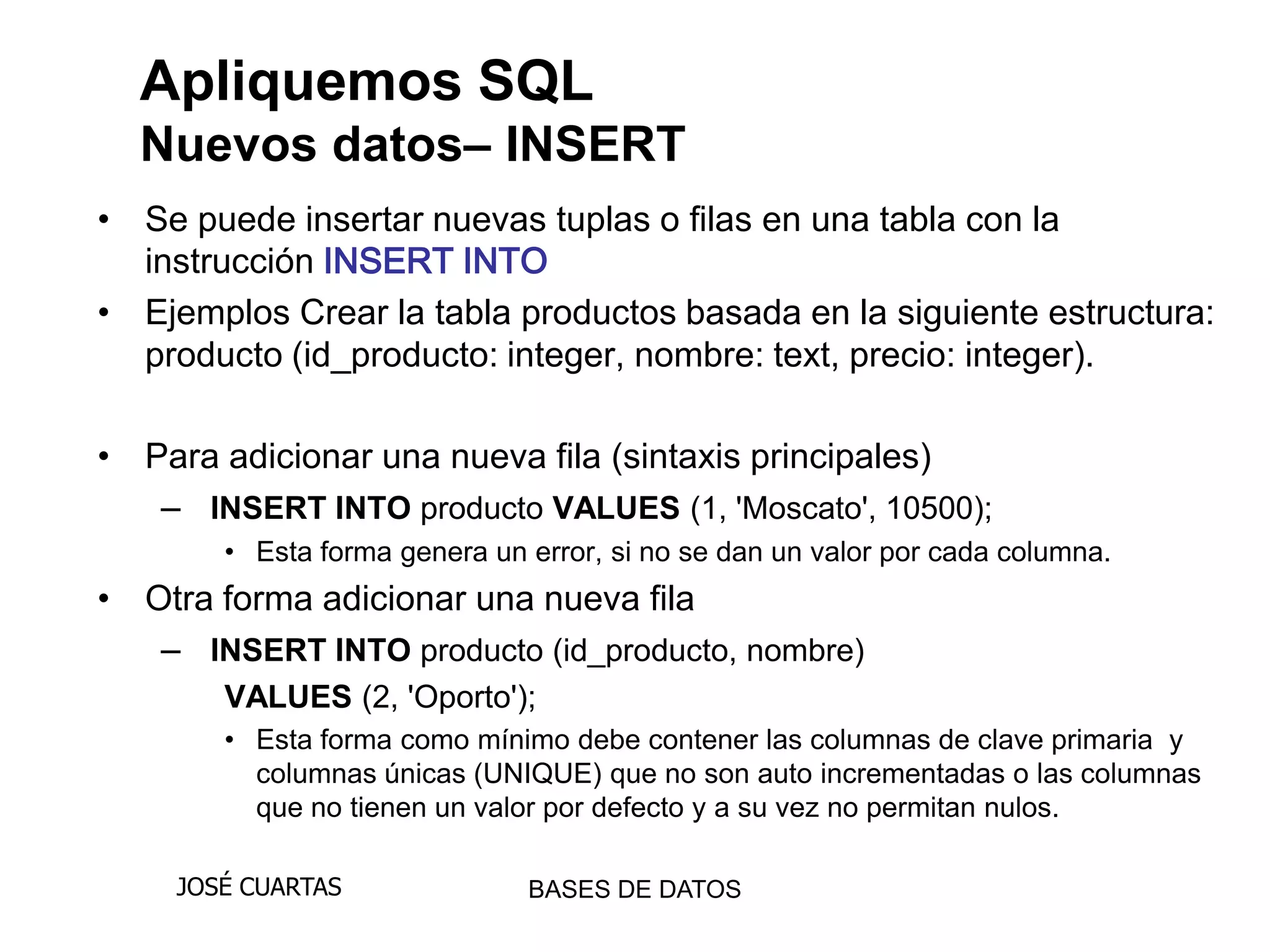 Apliquemos SQL
  Nuevos datos– INSERT
• Se puede insertar nuevas tuplas o filas en una tabla con la
  instrucción INSERT INTO
• Ejemplos Crear la tabla productos basada en la siguiente estructura:
  producto (id_producto: integer, nombre: text, precio: integer).

• Para adicionar una nueva fila (sintaxis principales)
   – INSERT INTO producto VALUES (1, 'Moscato', 10500);
       • Esta forma genera un error, si no se dan un valor por cada columna.
• Otra forma adicionar una nueva fila
   – INSERT INTO producto (id_producto, nombre)
       VALUES (2, 'Oporto');
       • Esta forma como mínimo debe contener las columnas de clave primaria y
         columnas únicas (UNIQUE) que no son auto incrementadas o las columnas
         que no tienen un valor por defecto y a su vez no permitan nulos.

    JOSÉ CUARTAS              BASES DE DATOS
 