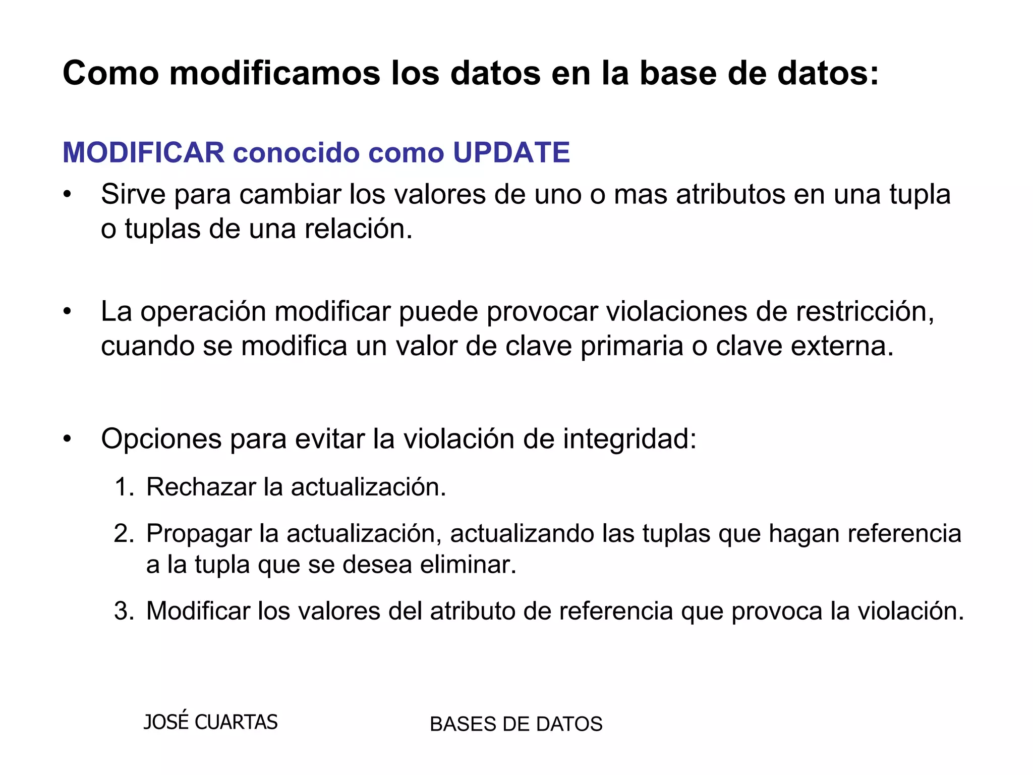 Como modificamos los datos en la base de datos:

MODIFICAR conocido como UPDATE
• Sirve para cambiar los valores de uno o mas atributos en una tupla
  o tuplas de una relación.

• La operación modificar puede provocar violaciones de restricción,
  cuando se modifica un valor de clave primaria o clave externa.


• Opciones para evitar la violación de integridad:
    1. Rechazar la actualización.
    2. Propagar la actualización, actualizando las tuplas que hagan referencia
       a la tupla que se desea eliminar.
    3. Modificar los valores del atributo de referencia que provoca la violación.



      JOSÉ CUARTAS              BASES DE DATOS
 