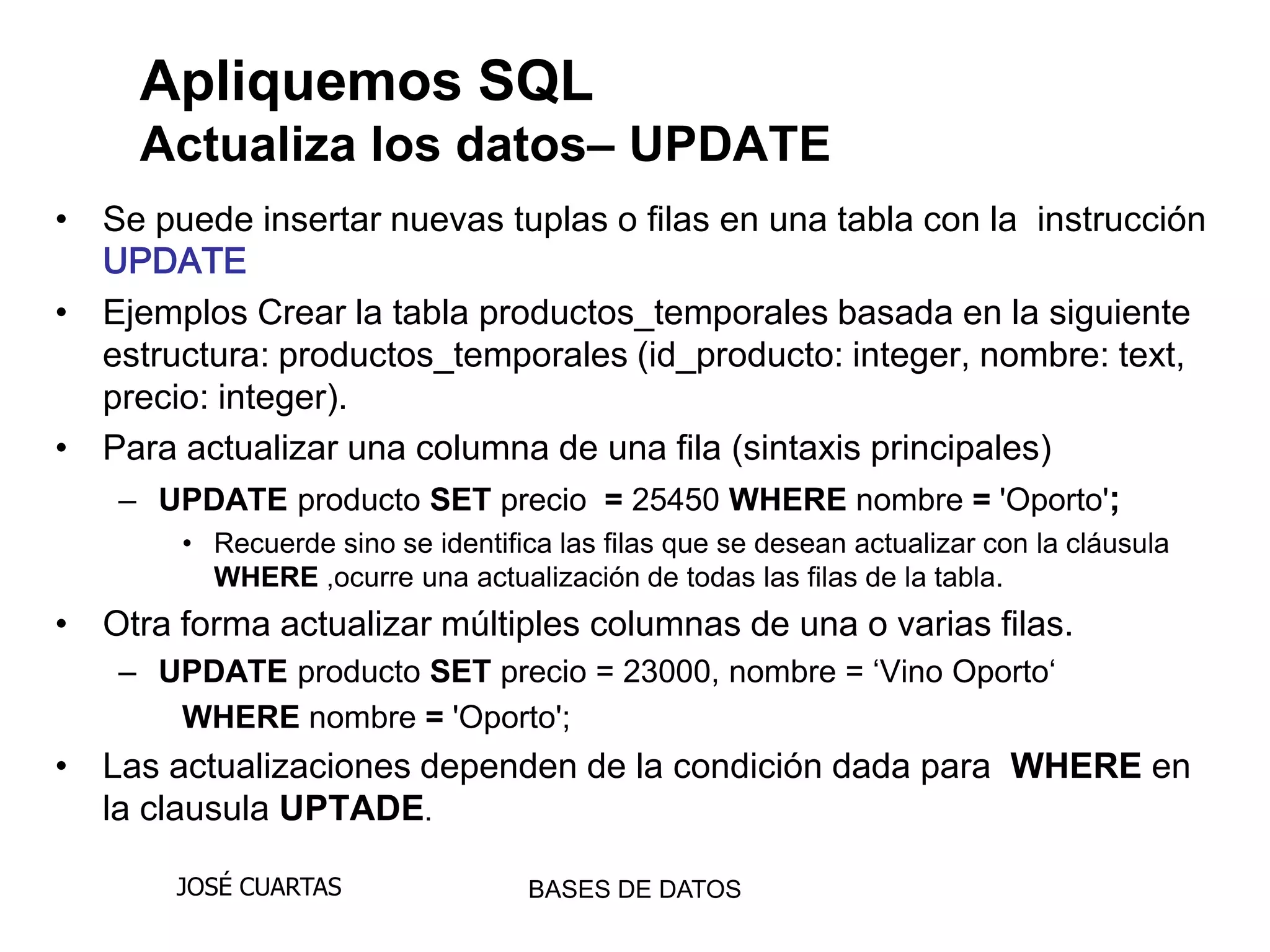 Apliquemos SQL
     Actualiza los datos– UPDATE
• Se puede insertar nuevas tuplas o filas en una tabla con la instrucción
  UPDATE
• Ejemplos Crear la tabla productos_temporales basada en la siguiente
  estructura: productos_temporales (id_producto: integer, nombre: text,
  precio: integer).
• Para actualizar una columna de una fila (sintaxis principales)
   – UPDATE producto SET precio = 25450 WHERE nombre = 'Oporto';
        • Recuerde sino se identifica las filas que se desean actualizar con la cláusula
          WHERE ,ocurre una actualización de todas las filas de la tabla.
• Otra forma actualizar múltiples columnas de una o varias filas.
    – UPDATE producto SET precio = 23000, nombre = „Vino Oporto„
       WHERE nombre = 'Oporto';
• Las actualizaciones dependen de la condición dada para WHERE en
  la clausula UPTADE.

       JOSÉ CUARTAS                 BASES DE DATOS
 