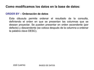 Como modificamos los datos en la base de datos:

ORDER BY – Ordenación de datos
  Esta cláusula permite ordenar el resultado de la consulta,
  definiendo el orden en que se presentan las columnas que se
  desean proyectar. Se pueden presentar en orden ascendente (por
  defecto) y descendente (se coloca después de la columna a ordenar
  la palabra clave DESC).




     JOSÉ CUARTAS         BASES DE DATOS
 