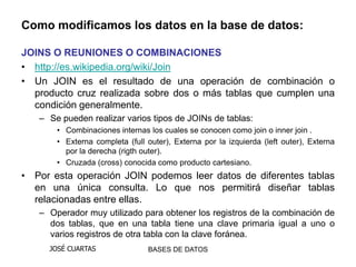 Como modificamos los datos en la base de datos:

JOINS O REUNIONES O COMBINACIONES
• http://es.wikipedia.org/wiki/Join
• Un JOIN es el resultado de una operación de combinación o
  producto cruz realizada sobre dos o más tablas que cumplen una
  condición generalmente.
   – Se pueden realizar varios tipos de JOINs de tablas:
       • Combinaciones internas los cuales se conocen como join o inner join .
       • Externa completa (full outer), Externa por la izquierda (left outer), Externa
         por la derecha (rigth outer).
       • Cruzada (cross) conocida como producto cartesiano.
• Por esta operación JOIN podemos leer datos de diferentes tablas
  en una única consulta. Lo que nos permitirá diseñar tablas
  relacionadas entre ellas.
   – Operador muy utilizado para obtener los registros de la combinación de
     dos tablas, que en una tabla tiene una clave primaria igual a uno o
     varios registros de otra tabla con la clave foránea.
     JOSÉ CUARTAS               BASES DE DATOS
 