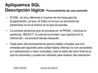 Apliquemos SQL
Descripción lógica- Procesamiento de una consulta
• El SQL es muy diferente a muchos de los lenguajes de
  programación, ya que, el orden en el que se procesas las
  sentencias no es el mismo en la que se escribe.

• La primera sentencia que se procesa es el FROM , mientras la
  sentencia SELECT, la cual es la primera que aparece en la
  instrucción , se procesa tiempo después.

• Cada paso del procesamiento genera tablas virtuales que son
  entradas del siguiente paso (estas tablas internas no son accesibles
  por aplicaciones o otras consultas), solo la tabla del paso final es la
  que es retornado y puede ser utilizada para realizar otra operación.



      JOSÉ CUARTAS           BASES DE DATOS
 
