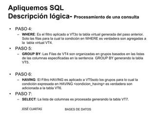 Apliquemos SQL
Descripción lógica- Procesamiento de una consulta
• PASO 4:
   – WHERE: Es el filtro aplicado a VT3o la tabla virtual generada del paso anterior.
     Solo las filas para la cual la condición en WHERE es verdadera son agregadas a
     la tabla virtual VT4.
• PASO 5:
   – GROUP BY: Las Filas de VT4 son organizadas en grupos basados en las listas
     de las columnas especificadas en la sentencia GROUP BY generando la tabla
     VT5.


• PASO 6:
   – HAVING: El Filtro HAVING es aplicado a VT5solo los grupos para lo cual la
     condición expresada en HAVING <condicion_having> es verdadera son
     adicionada a la tabla VT6.
• PASO 7:
   – SELECT: La lista de columnas es procesada generando la tabla VT7.

     JOSÉ CUARTAS                BASES DE DATOS
 