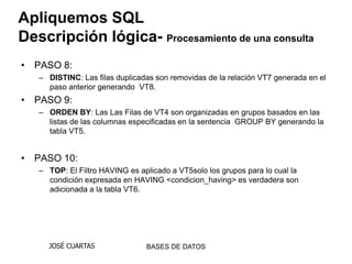 Apliquemos SQL
Descripción lógica- Procesamiento de una consulta
• PASO 8:
   – DISTINC: Las filas duplicadas son removidas de la relación VT7 generada en el
     paso anterior generando VT8.
• PASO 9:
   – ORDEN BY: Las Las Filas de VT4 son organizadas en grupos basados en las
     listas de las columnas especificadas en la sentencia GROUP BY generando la
     tabla VT5.


• PASO 10:
   – TOP: El Filtro HAVING es aplicado a VT5solo los grupos para lo cual la
     condición expresada en HAVING <condicion_having> es verdadera son
     adicionada a la tabla VT6.




     JOSÉ CUARTAS               BASES DE DATOS
 