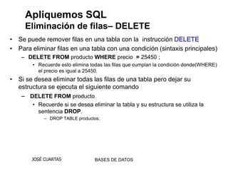 Apliquemos SQL
     Eliminación de filas– DELETE
• Se puede remover filas en una tabla con la instrucción DELETE
• Para eliminar filas en una tabla con una condición (sintaxis principales)
    – DELETE FROM producto WHERE precio = 25450 ;
        • Recuerde esto elimina todas las filas que cumplan la condición donde(WHERE)
          el precio es igual a 25450.
• Si se desea eliminar todas las filas de una tabla pero dejar su
  estructura se ejecuta el siguiente comando
   – DELETE FROM producto
        • Recuerde si se desea eliminar la tabla y su estructura se utiliza la
          sentencia DROP.
            – DROP TABLE productos;




       JOSÉ CUARTAS              BASES DE DATOS
 