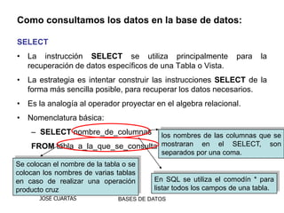 Como consultamos los datos en la base de datos:

SELECT
• La instrucción SELECT se utiliza principalmente                 para   la
  recuperación de datos específicos de una Tabla o Vista.
• La estrategia es intentar construir las instrucciones SELECT de la
  forma más sencilla posible, para recuperar los datos necesarios.
• Es la analogía al operador proyectar en el algebra relacional.
• Nomenclatura básica:
    – SELECT nombre_de_columnas     los nombres de las columnas que se
    FROM tabla_a_la_que_se_consulta mostraran en el SELECT, son
                                    separados por una coma.
Se colocan el nombre de la tabla o se
colocan los nombres de varias tablas
en caso de realizar una operación        En SQL se utiliza el comodín * para
producto cruz                            listar todos los campos de una tabla.
       JOSÉ CUARTAS            BASES DE DATOS
 