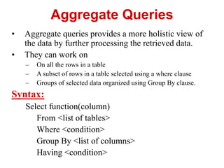 Aggregate Queries
• Aggregate queries provides a more holistic view of
the data by further processing the retrieved data.
• They can work on
– On all the rows in a table
– A subset of rows in a table selected using a where clause
– Groups of selected data organized using Group By clause.
Syntax:
Select function(column)
From <list of tables>
Where <condition>
Group By <list of columns>
Having <condition>
 