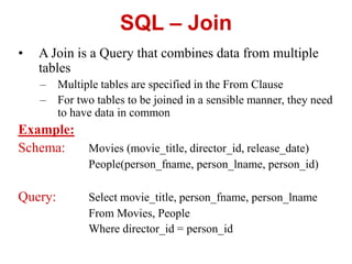 SQL – Join
• A Join is a Query that combines data from multiple
tables
– Multiple tables are specified in the From Clause
– For two tables to be joined in a sensible manner, they need
to have data in common
Example:
Schema: Movies (movie_title, director_id, release_date)
People(person_fname, person_lname, person_id)
Query: Select movie_title, person_fname, person_lname
From Movies, People
Where director_id = person_id
 
