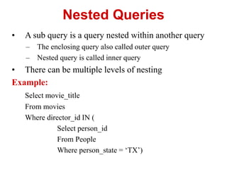Nested Queries
• A sub query is a query nested within another query
– The enclosing query also called outer query
– Nested query is called inner query
• There can be multiple levels of nesting
Example:
Select movie_title
From movies
Where director_id IN (
Select person_id
From People
Where person_state = ‘TX’)
 