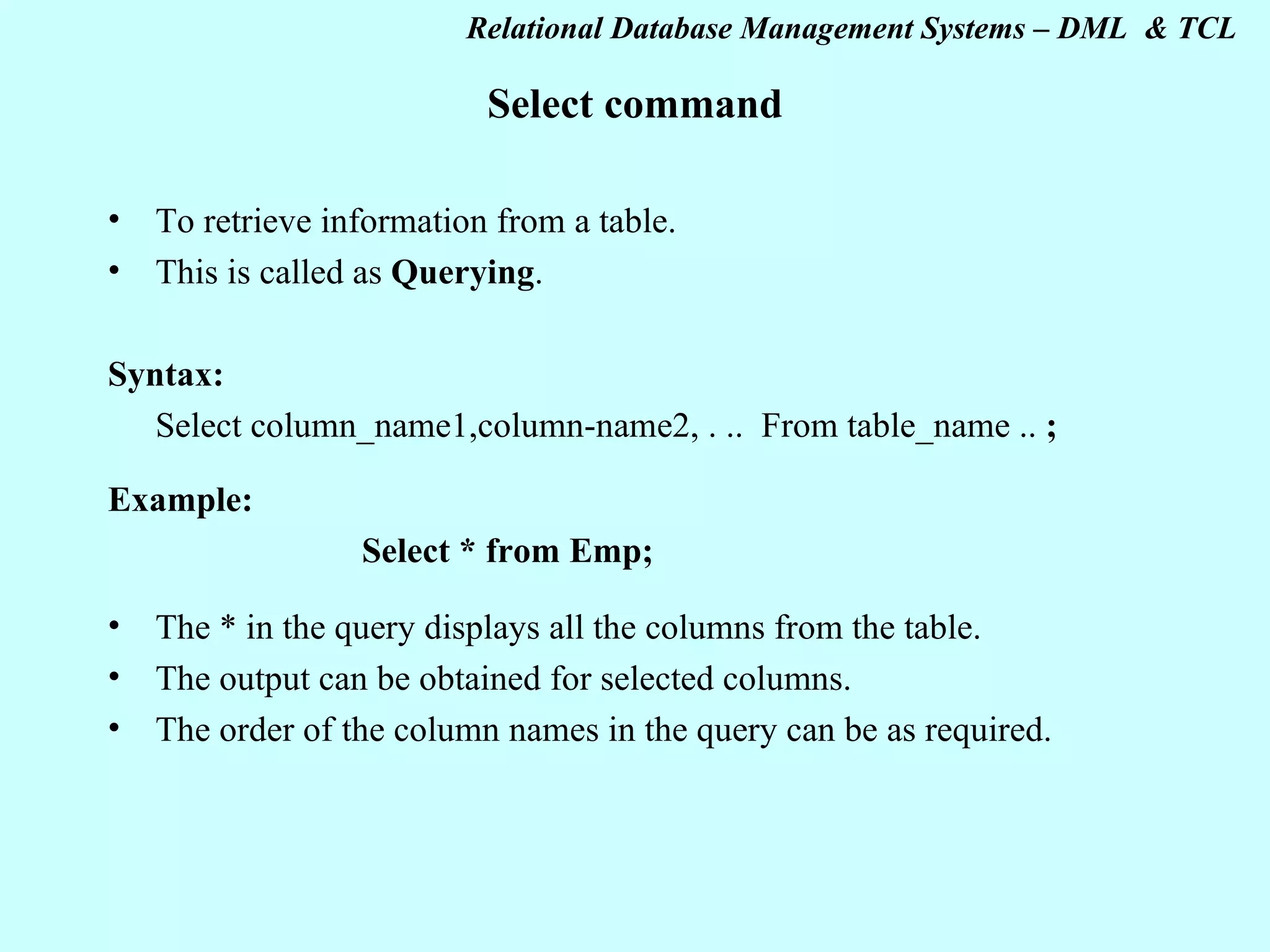 Select command To retrieve information from a table. This is called as Querying . Syntax: Select column_name1,column-name2, . .. From table_name .. ; Example: Select * from Emp; The * in the query displays all the columns from the table. The output can be obtained for selected columns. The order of the column names in the query can be as required. 