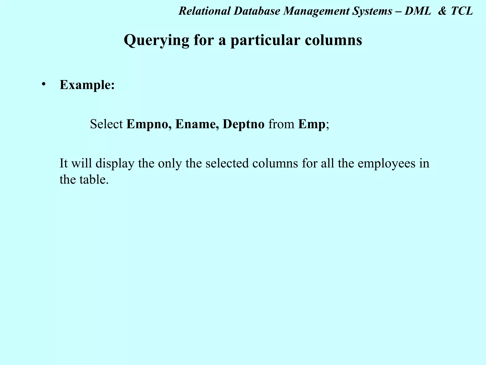 Querying for a particular columns Example: Select Empno, Ename, Deptno from Emp ; It will display the only the selected columns for all the employees in the table. 