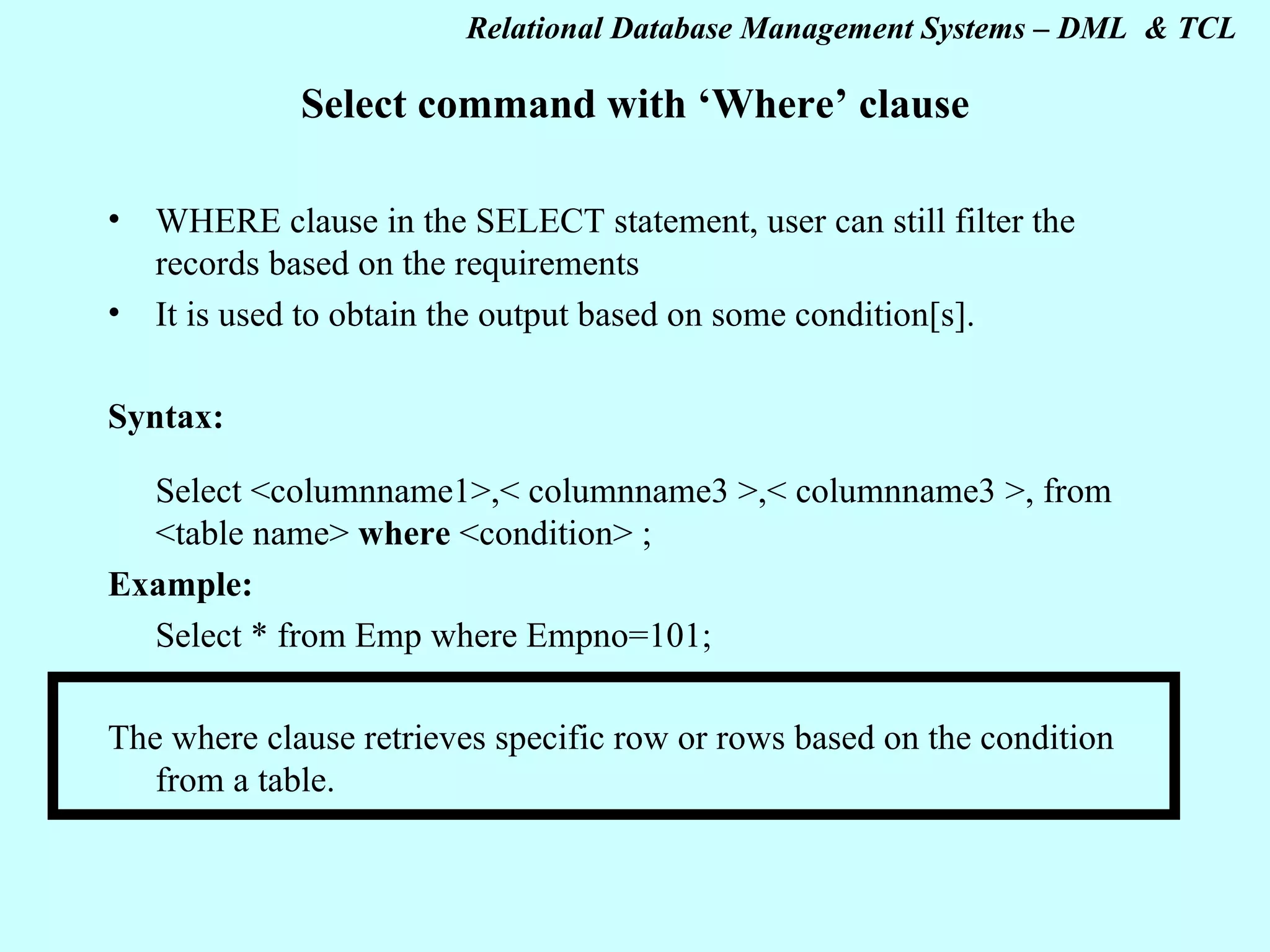 Select command with ‘Where’ clause WHERE clause in the SELECT statement, user can still filter the records based on the requirements It is used to obtain the output based on some condition[s]. Syntax: Select <columnname1>,< columnname3 >,< columnname3 >, from <table name> where <condition> ; Example: Select * from Emp where Empno=101; The where clause retrieves specific row or rows based on the condition from a table. 