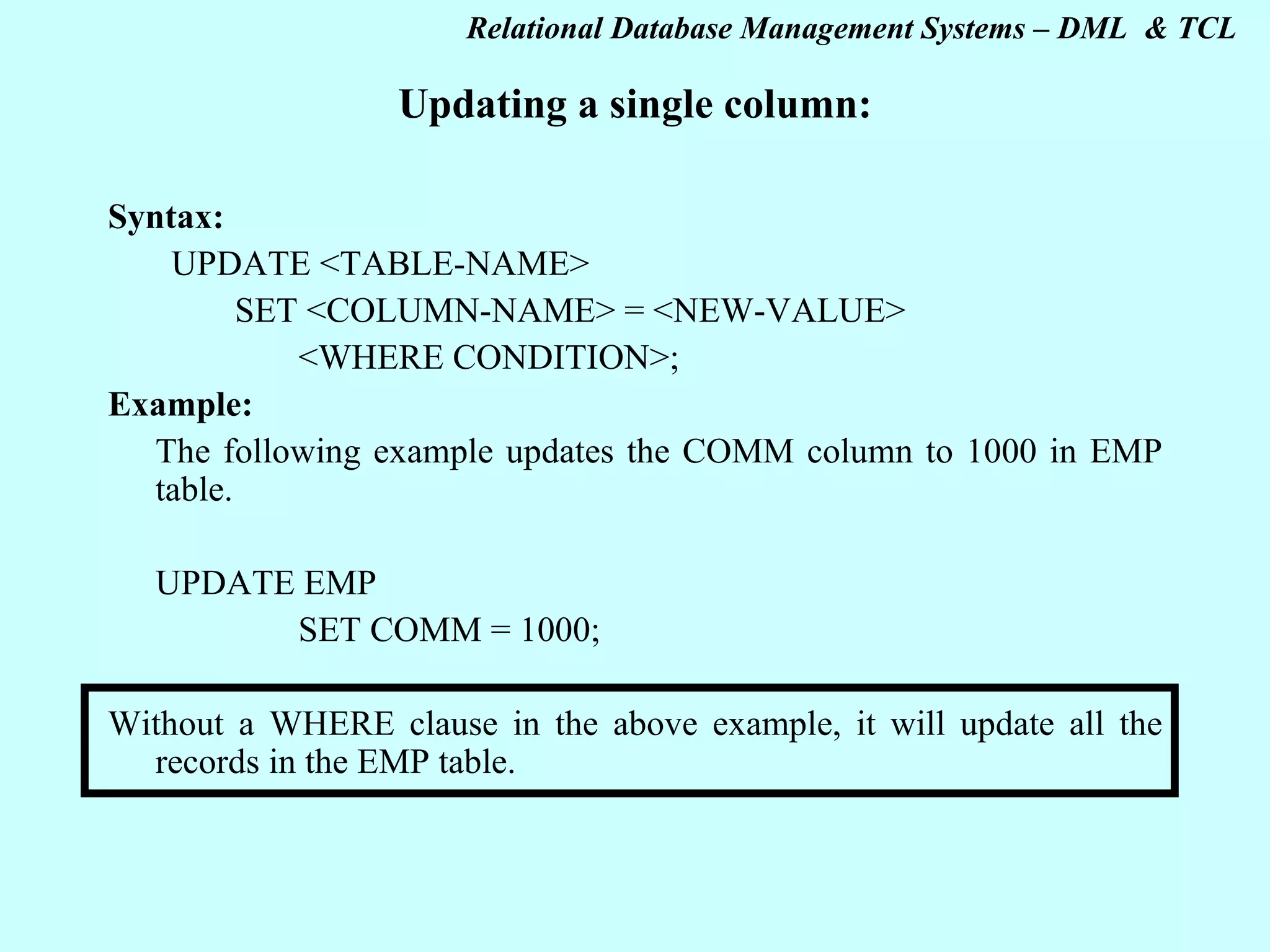 Updating a single column: Syntax: UPDATE <TABLE-NAME> SET <COLUMN-NAME> = <NEW-VALUE> <WHERE CONDITION>; Example: The following example updates the COMM column to 1000 in EMP table. UPDATE EMP SET COMM = 1000; Without a WHERE clause in the above example, it will update all the records in the EMP table.   