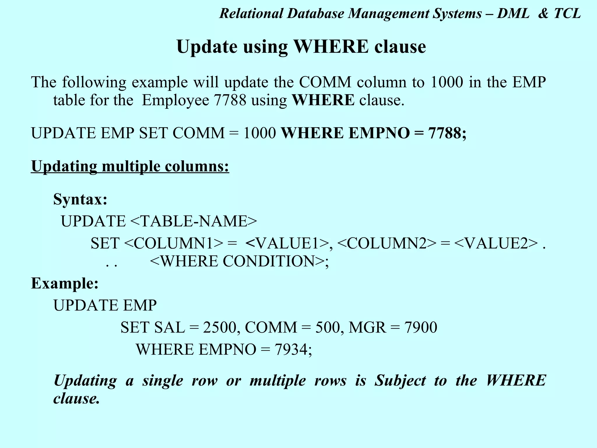 Update using WHERE clause The following example will update the COMM column to 1000 in the EMP table for the Employee 7788 using WHERE clause. UPDATE EMP SET COMM = 1000 WHERE EMPNO = 7788; Updating multiple columns: Syntax: UPDATE <TABLE-NAME> SET <COLUMN1> = < VALUE1>, <COLUMN2> = <VALUE2> . . . <WHERE CONDITION>; Example: UPDATE EMP SET SAL = 2500, COMM = 500, MGR = 7900 WHERE EMPNO = 7934; Updating a single row or multiple rows is Subject to the WHERE clause.   