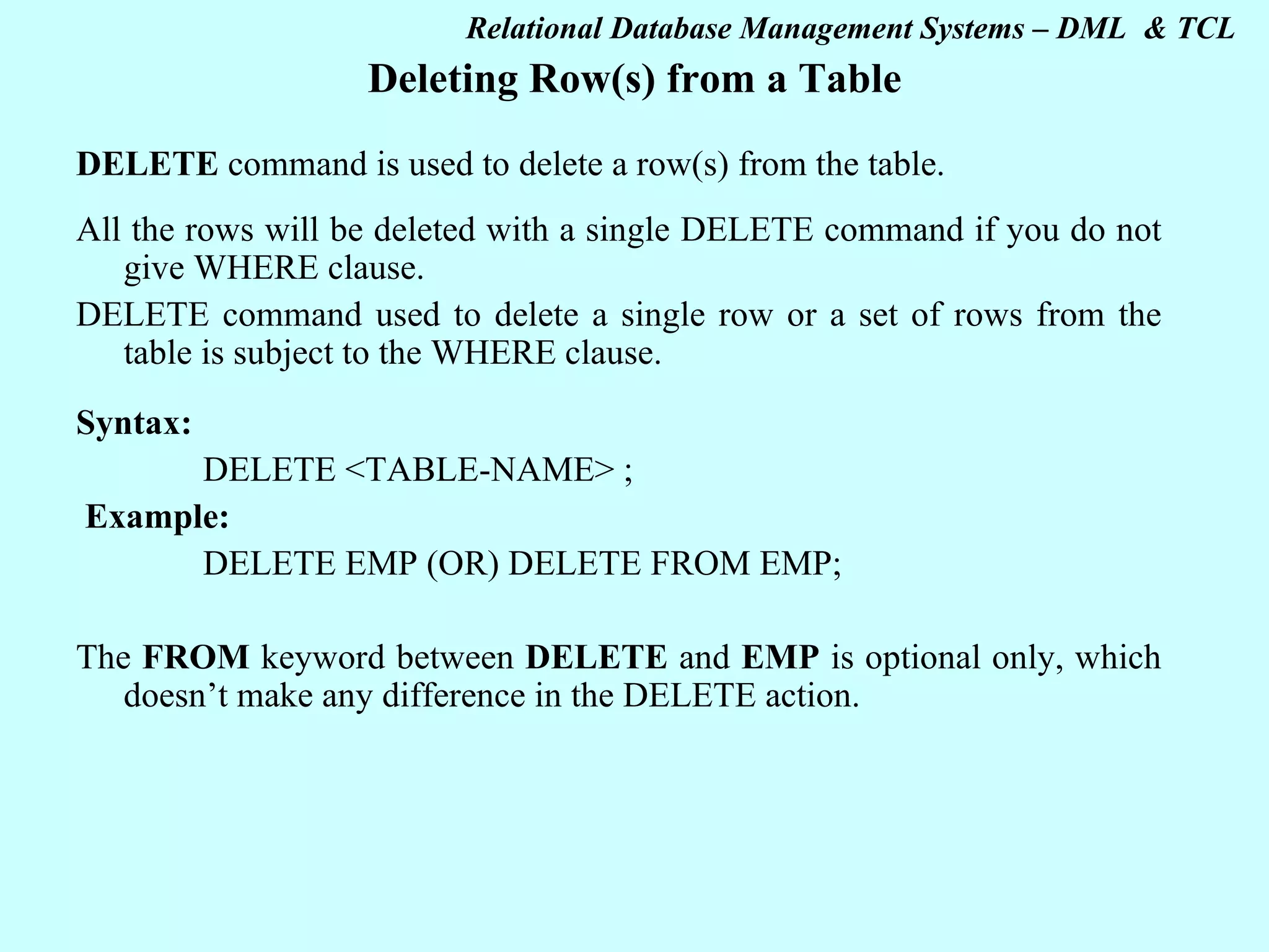 Deleting Row(s) from a Table DELETE command is used to delete a row(s) from the table. All the rows will be deleted with a single DELETE command if you do not give WHERE clause. DELETE command used to delete a single row or a set of rows from the table is subject to the WHERE clause. Syntax: DELETE <TABLE-NAME> ;   Example: DELETE EMP (OR) DELETE FROM EMP;   The FROM keyword between DELETE and EMP is optional only, which doesn’t make any difference in the DELETE action.   