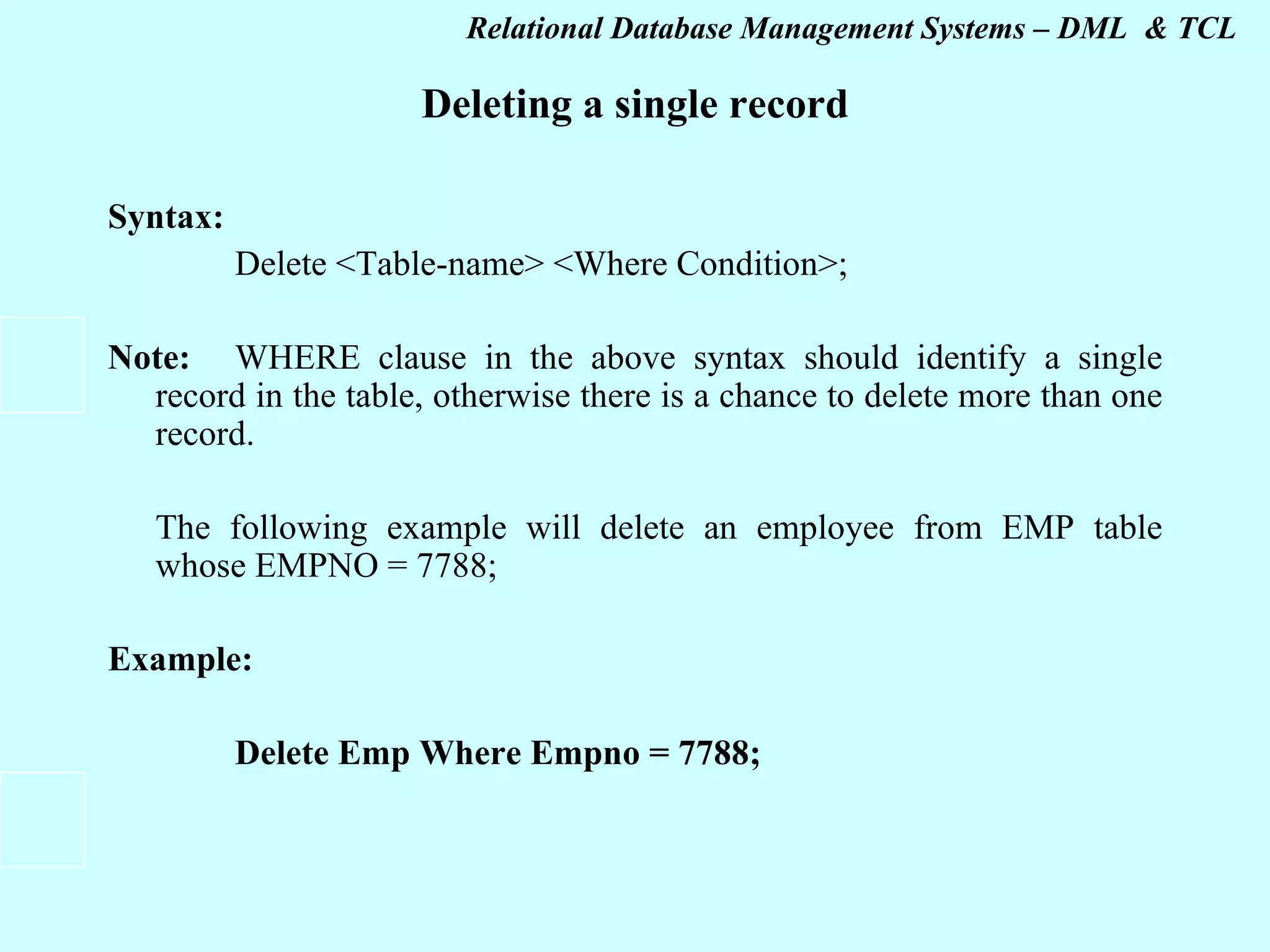 Deleting a single record Syntax:   Delete <Table-name> <Where Condition>;   Note: WHERE clause in the above syntax should identify a single record in the table, otherwise there is a chance to delete more than one record.   The following example will delete an employee from EMP table whose EMPNO = 7788;   Example: Delete Emp Where Empno = 7788;   