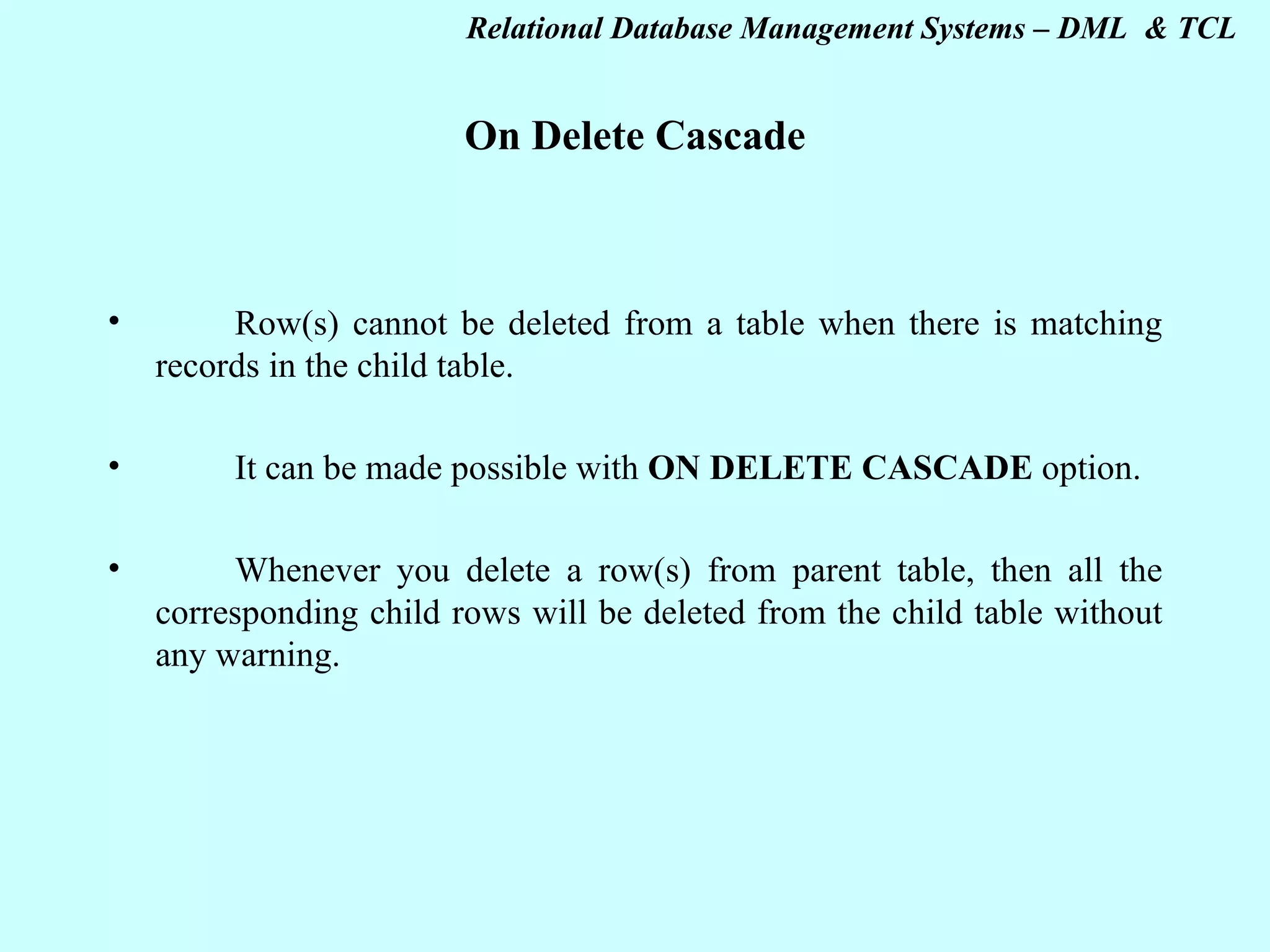 On Delete Cascade   Row(s) cannot be deleted from a table when there is matching records in the child table. It can be made possible with ON DELETE CASCADE option. Whenever you delete a row(s) from parent table, then all the corresponding child rows will be deleted from the child table without any warning.   
