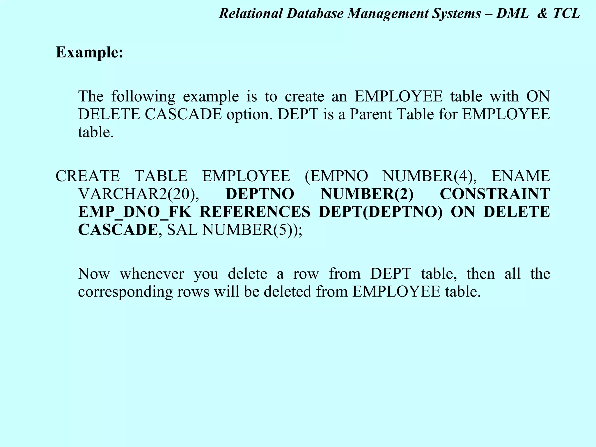 Example: The following example is to create an EMPLOYEE table with ON DELETE CASCADE option. DEPT is a Parent Table for EMPLOYEE table.   CREATE TABLE EMPLOYEE (EMPNO NUMBER(4), ENAME VARCHAR2(20), DEPTNO NUMBER(2) CONSTRAINT EMP_DNO_FK REFERENCES DEPT(DEPTNO) ON DELETE CASCADE , SAL NUMBER(5));   Now whenever you delete a row from DEPT table, then all the corresponding rows will be deleted from EMPLOYEE table.      