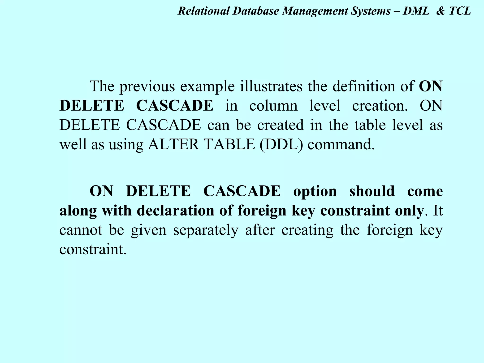 The previous example illustrates the definition of ON DELETE CASCADE in column level creation. ON DELETE CASCADE can be created in the table level as well as using ALTER TABLE (DDL) command.   ON DELETE CASCADE option should come along with declaration of foreign key constraint only . It cannot be given separately after creating the foreign key constraint.   