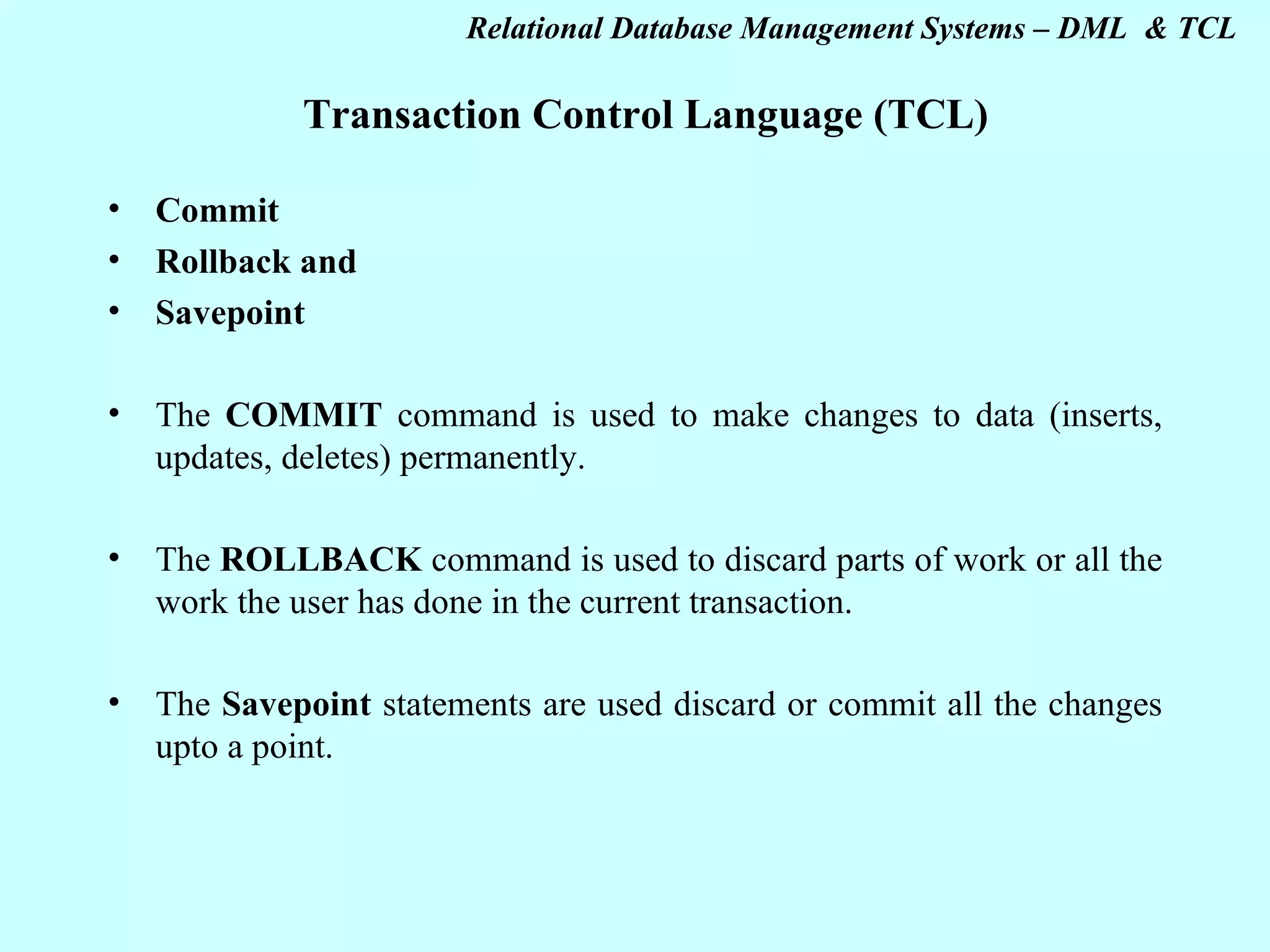 Transaction Control Language (TCL) Commit Rollback and Savepoint The COMMIT command is used to make changes to data (inserts, updates, deletes) permanently. The ROLLBACK command is used to discard parts of work or all the work the user has done in the current transaction. The Savepoint statements are used discard or commit all the changes upto a point. 