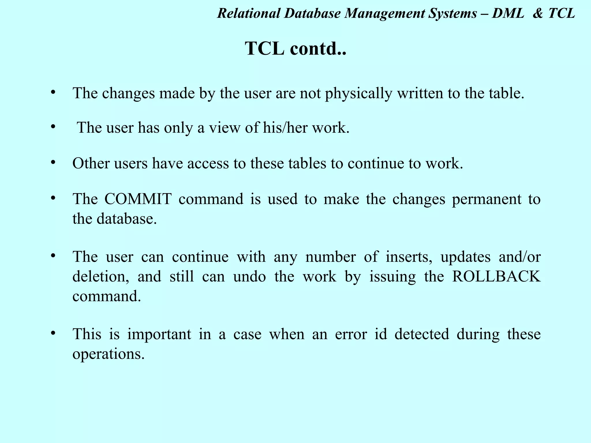 TCL contd.. The changes made by the user are not physically written to the table.   The user has only a view of his/her work. Other users have access to these tables to continue to work. The COMMIT command is used to make the changes permanent to the database. The user can continue with any number of inserts, updates and/or deletion, and still can undo the work by issuing the ROLLBACK command. This is important in a case when an error id detected during these operations. 