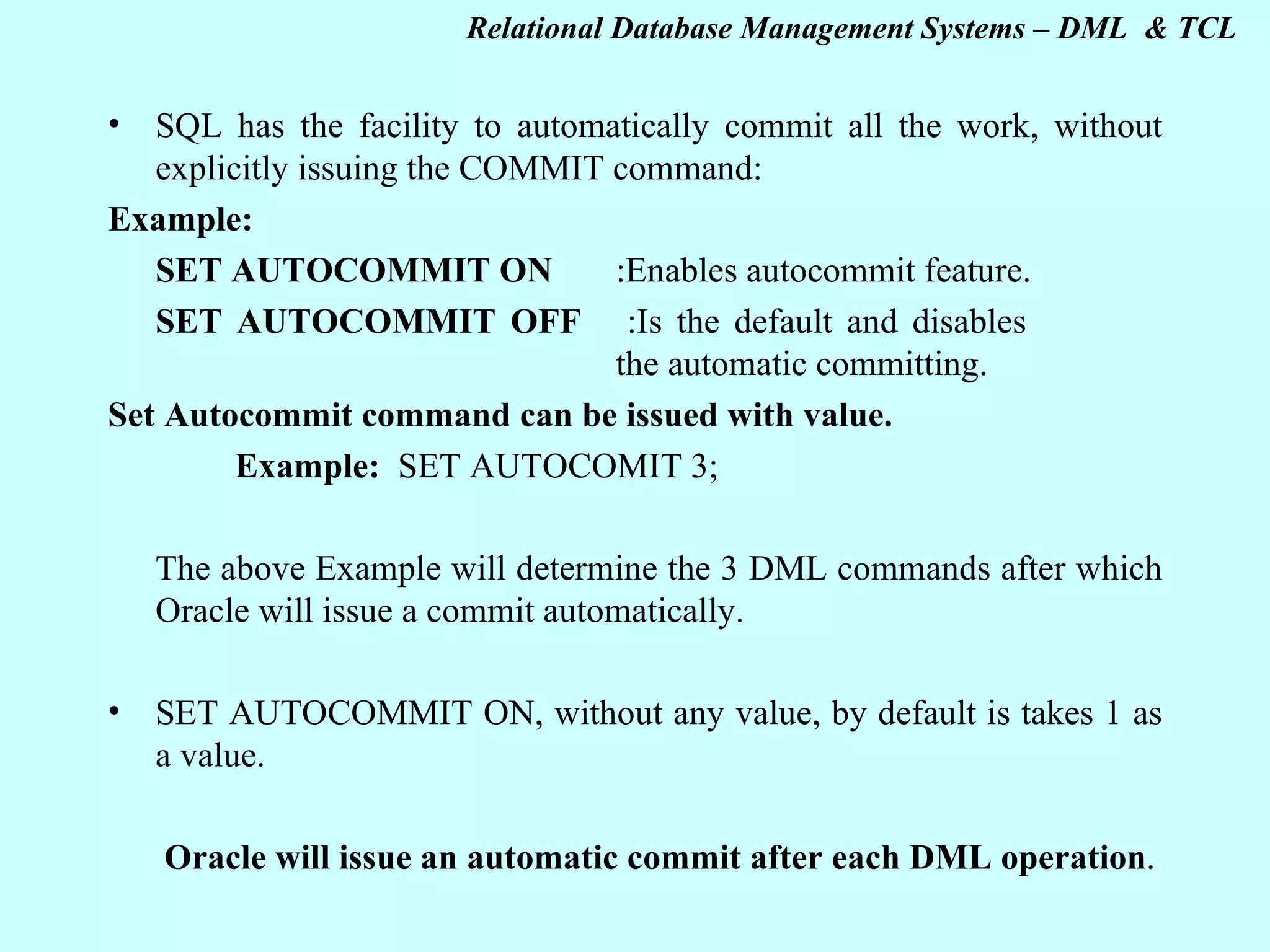 SQL has the facility to automatically commit all the work, without explicitly issuing the COMMIT command: Example: SET AUTOCOMMIT ON :Enables autocommit feature. SET AUTOCOMMIT OFF :Is the default and disables the automatic committing. Set Autocommit command can be issued with value. Example: SET AUTOCOMIT 3; The above Example will determine the 3 DML commands after which Oracle will issue a commit automatically. SET AUTOCOMMIT ON, without any value, by default is takes 1 as a value. Oracle will issue an automatic commit after each DML operation . 