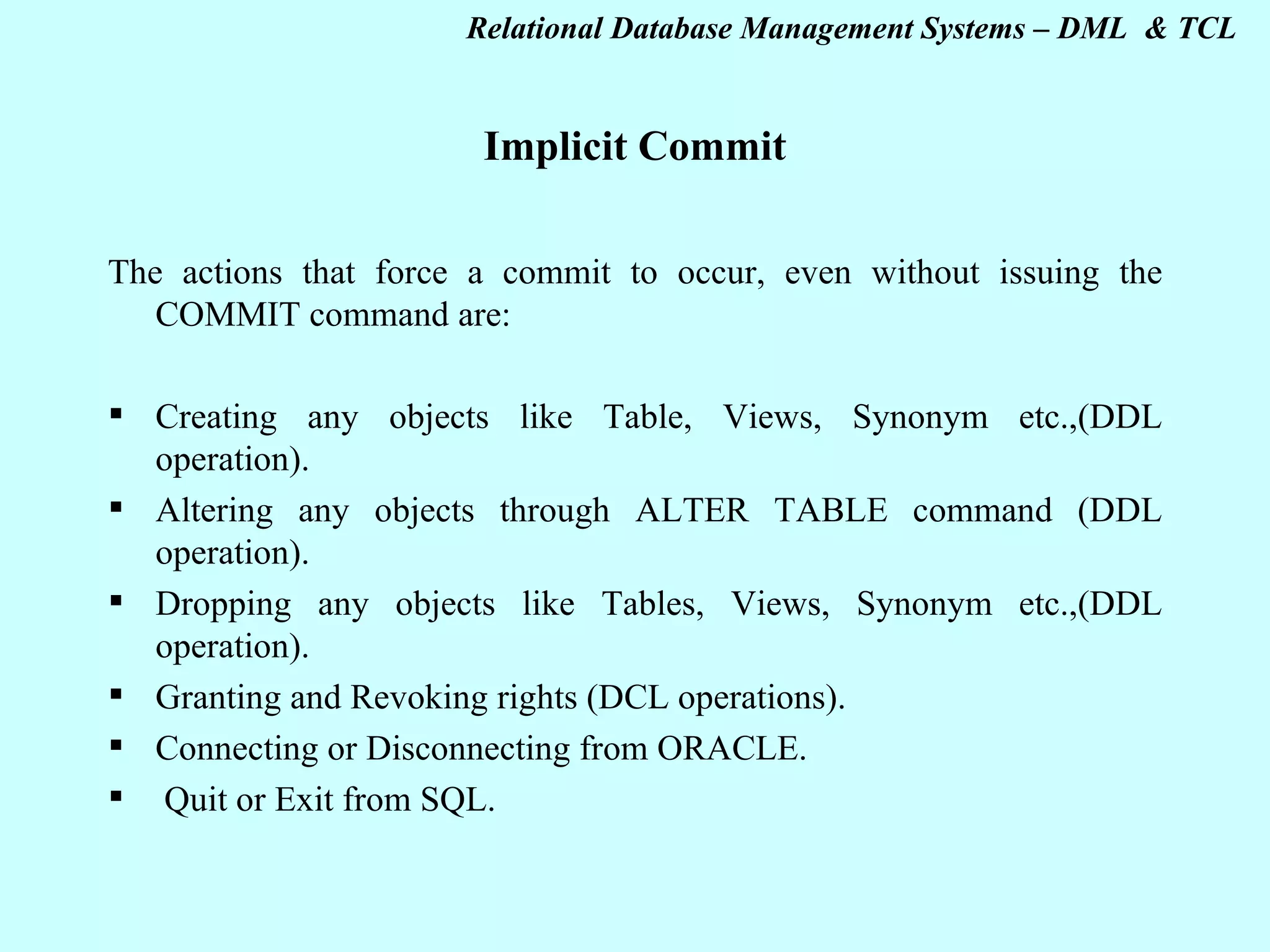 Implicit Commit   The actions that force a commit to occur, even without issuing the COMMIT command are:   Creating any objects like Table, Views, Synonym etc.,(DDL operation). Altering any objects through ALTER TABLE command (DDL operation). Dropping any objects like Tables, Views, Synonym etc.,(DDL operation). Granting and Revoking rights (DCL operations). Connecting or Disconnecting from ORACLE.   Quit or Exit from SQL. 