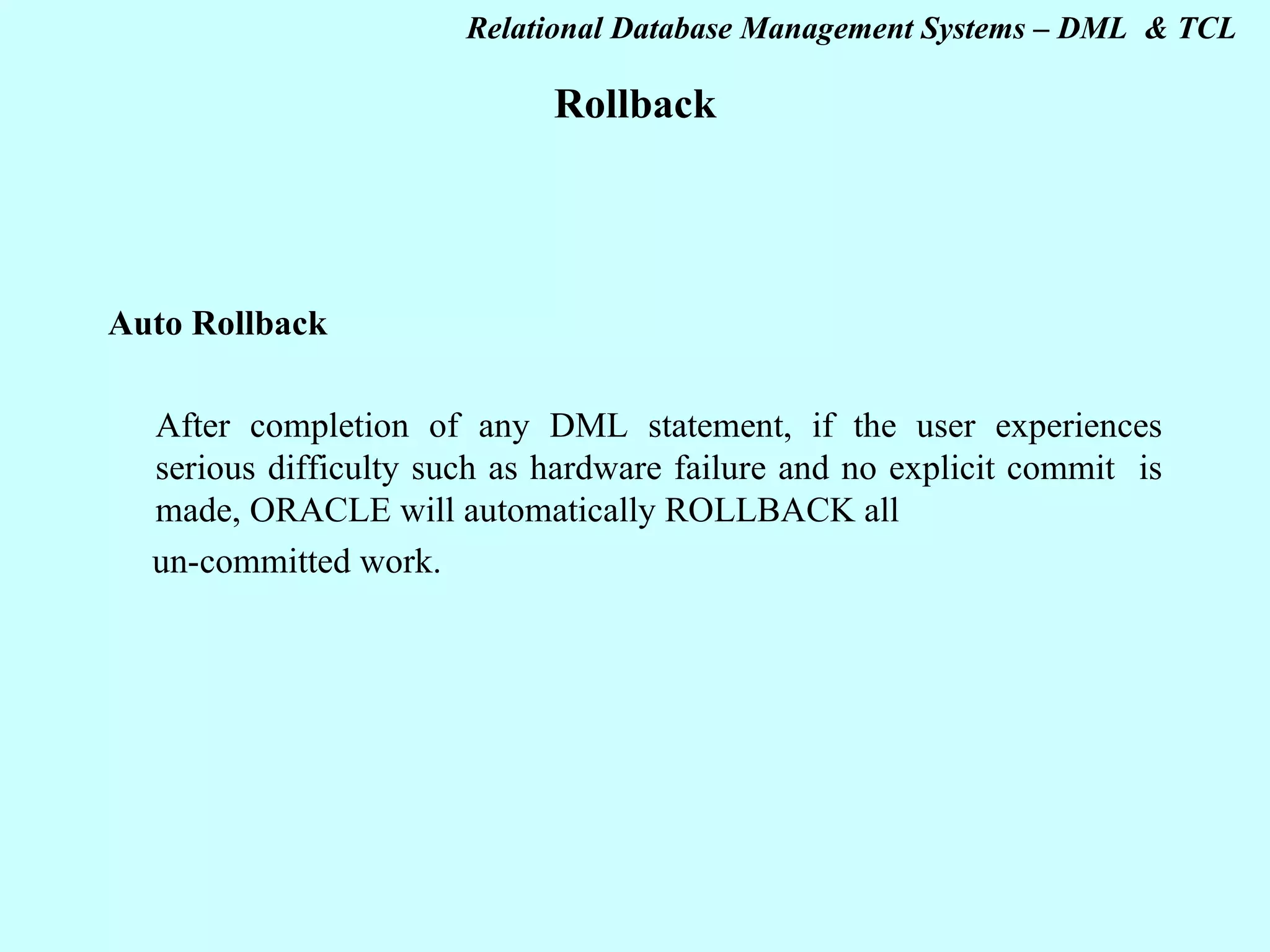 Rollback Auto Rollback   After completion of any DML statement, if the user experiences serious difficulty such as hardware failure and no explicit commit is made, ORACLE will automatically ROLLBACK all un-committed work. 