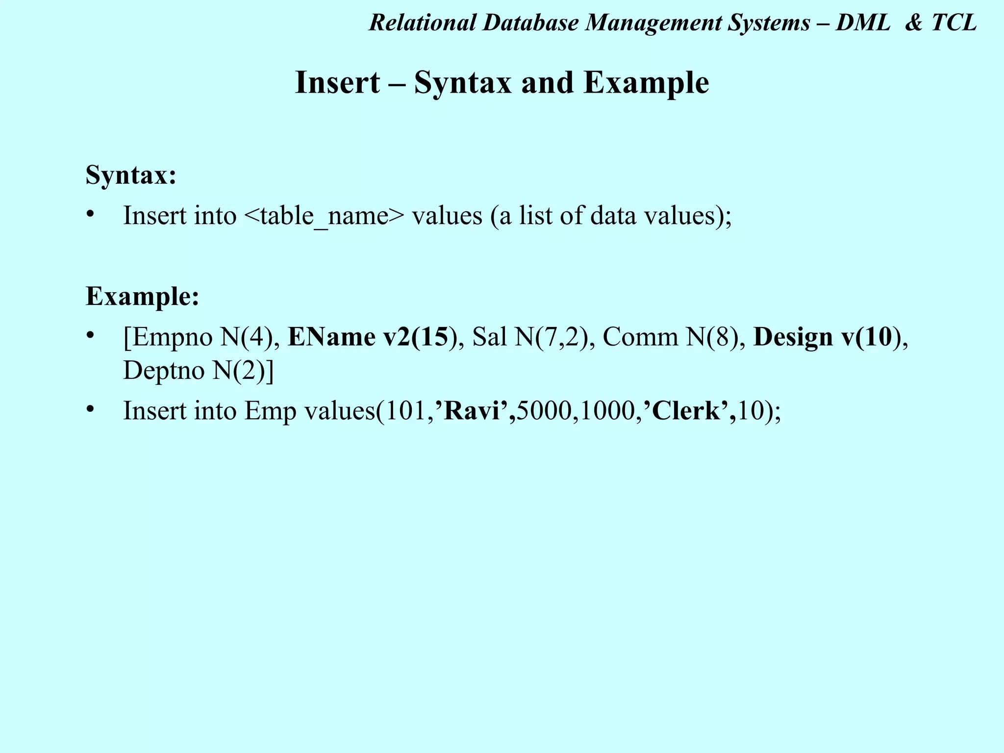 Insert – Syntax and Example Syntax: Insert into <table_name> values (a list of data values); Example: [Empno N(4), EName v2(15 ), Sal N(7,2), Comm N(8), Design v(10 ), Deptno N(2)] Insert into Emp values(101, ’Ravi’, 5000,1000, ’Clerk’, 10); 