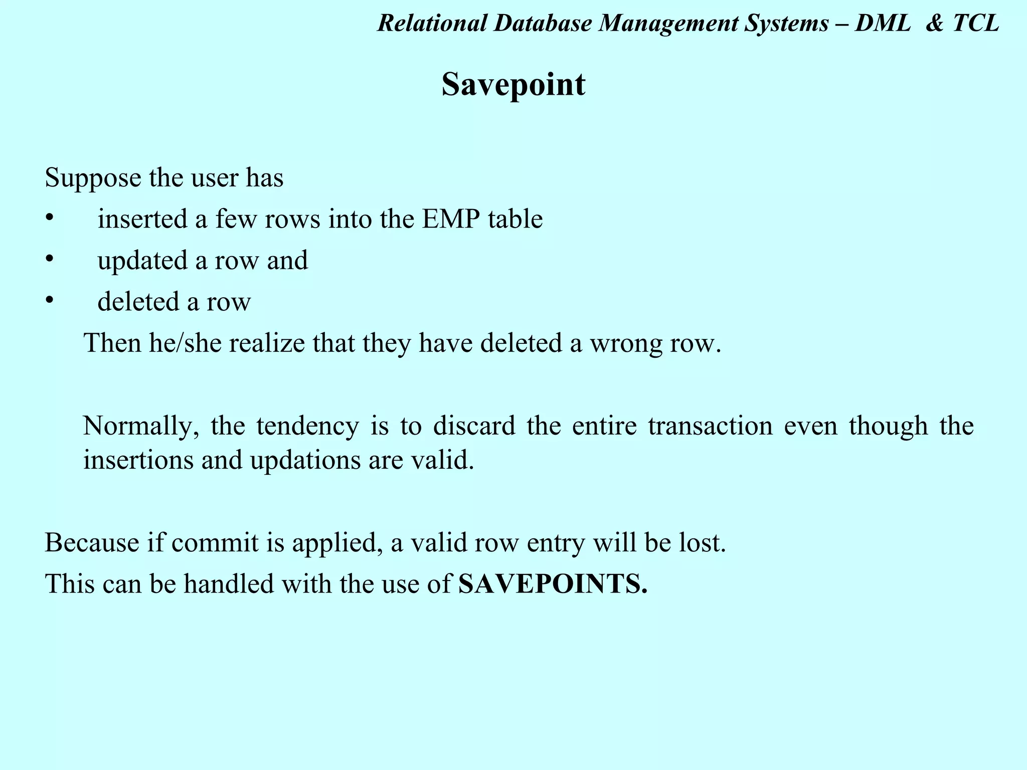 Savepoint Suppose the user has inserted a few rows into the EMP table updated a row and deleted a row Then he/she realize that they have deleted a wrong row. Normally, the tendency is to discard the entire transaction even though the insertions and updations are valid. Because if commit is applied, a valid row entry will be lost. This can be handled with the use of SAVEPOINTS. 