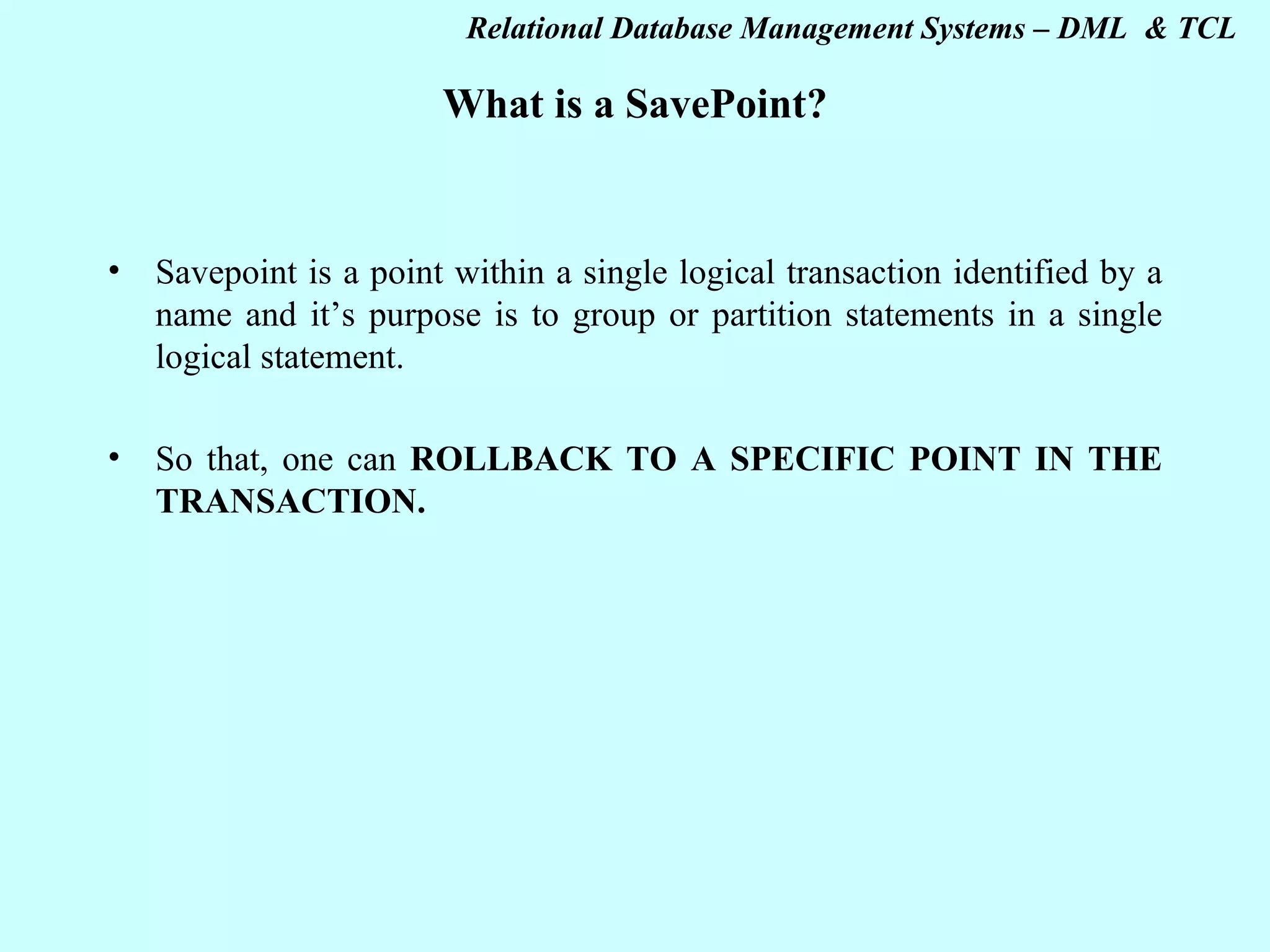 What is a SavePoint? Savepoint is a point within a single logical transaction identified by a name and it’s purpose is to group or partition statements in a single logical statement. So that, one can ROLLBACK TO A SPECIFIC POINT IN THE TRANSACTION. 