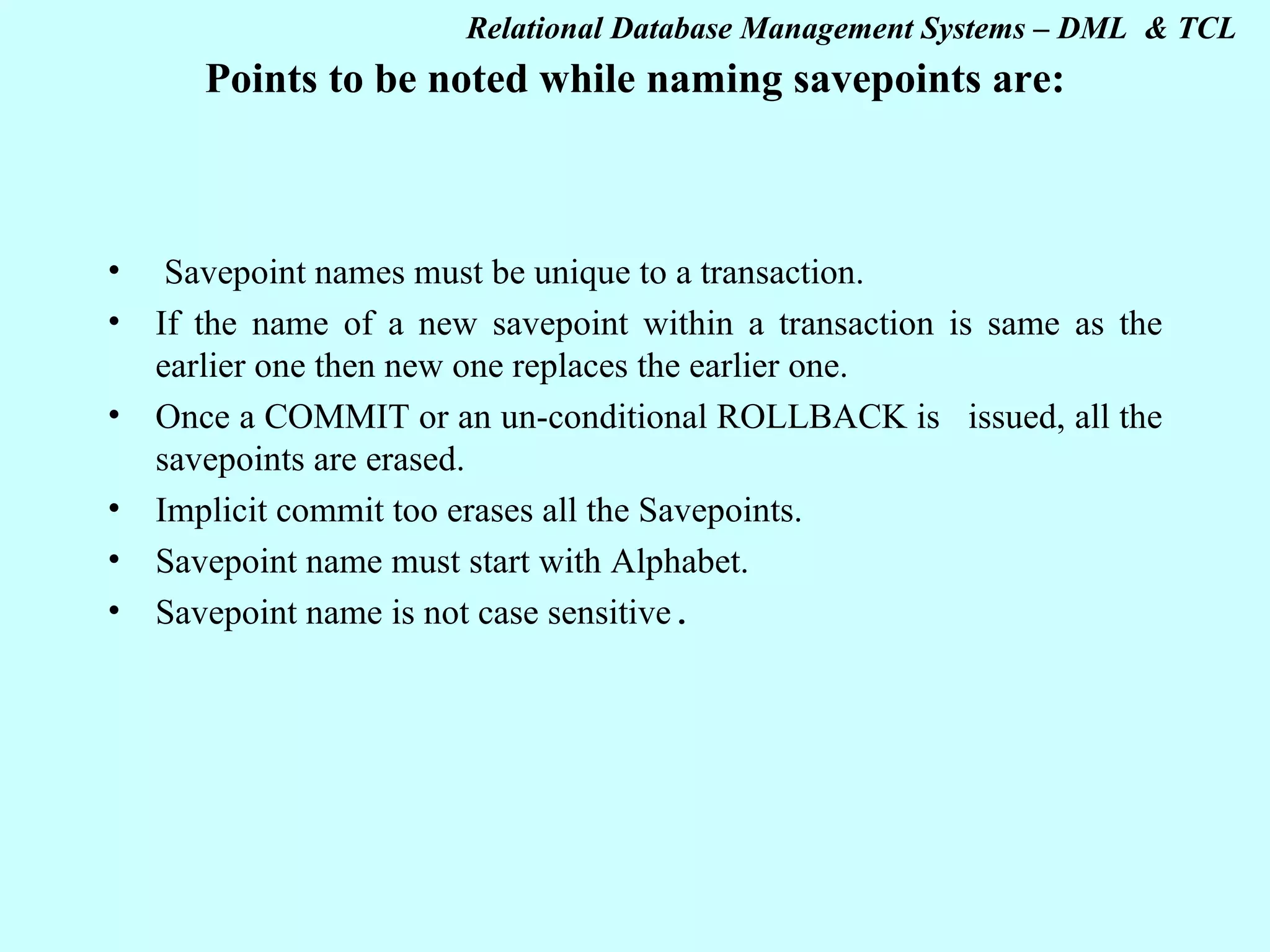 Points to be noted while naming savepoints are: Savepoint names must be unique to a transaction. If the name of a new savepoint within a transaction is same as the earlier one then new one replaces the earlier one. Once a COMMIT or an un-conditional ROLLBACK is issued, all the savepoints are erased. Implicit commit too erases all the Savepoints. Savepoint name must start with Alphabet. Savepoint name is not case sensitive . 