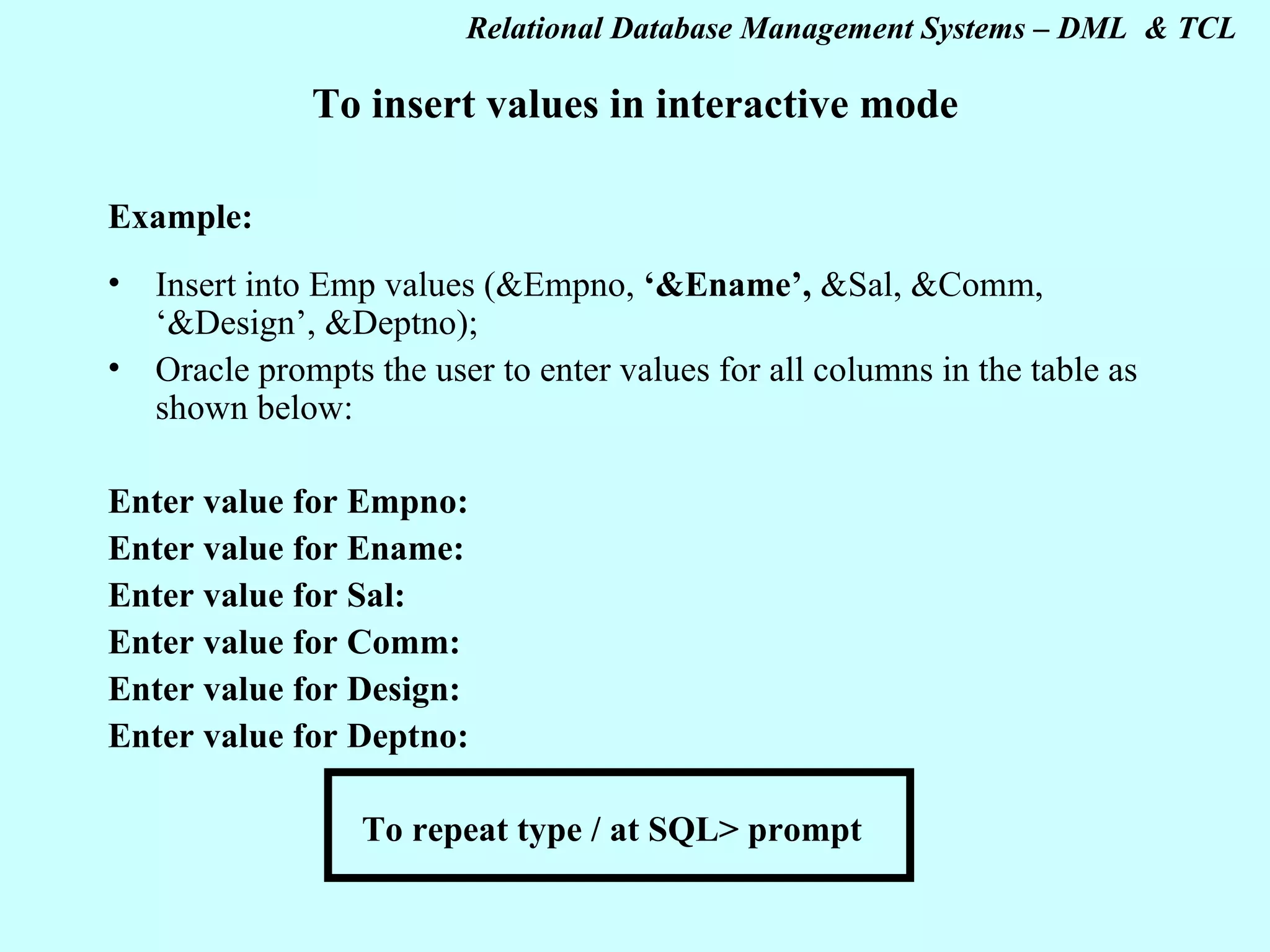 To insert values in interactive mode Example: Insert into Emp values (&Empno, ‘&Ename’, &Sal, &Comm, ‘&Design’, &Deptno); Oracle prompts the user to enter values for all columns in the table as shown below: Enter value for Empno: Enter value for Ename: Enter value for Sal: Enter value for Comm: Enter value for Design: Enter value for Deptno: To repeat type / at SQL> prompt 