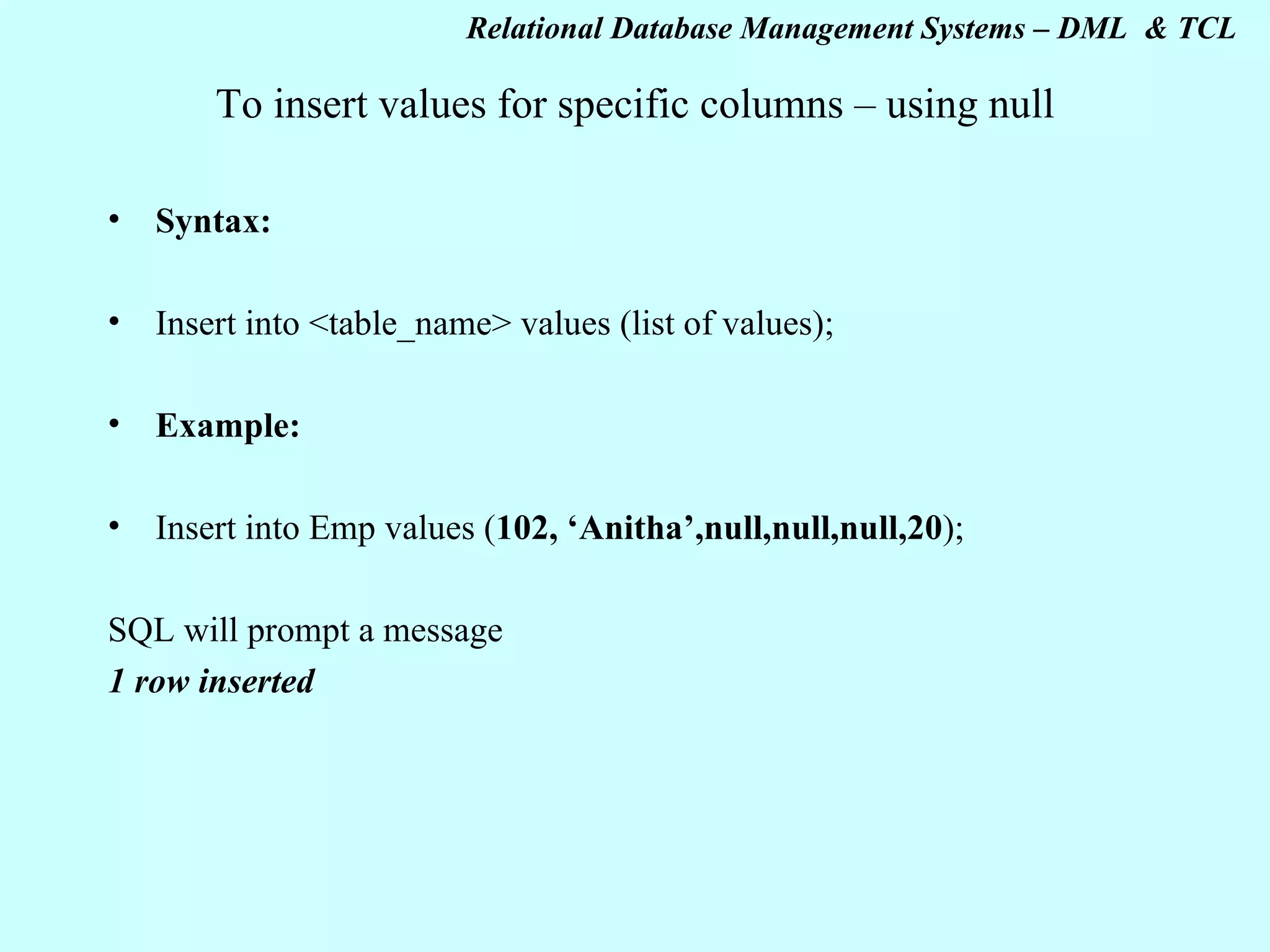 To insert values for specific columns – using null Syntax: Insert into <table_name> values (list of values); Example: Insert into Emp values ( 102, ‘Anitha’,null,null,null,20 ); SQL will prompt a message 1 row inserted 