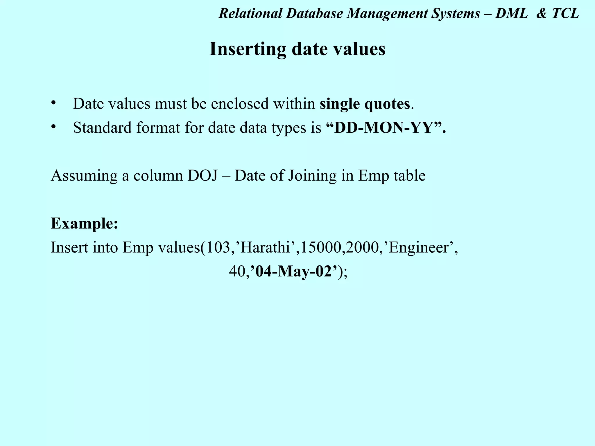 Inserting date values Date values must be enclosed within single quotes . Standard format for date data types is “DD-MON-YY”. Assuming a column DOJ – Date of Joining in Emp table Example: Insert into Emp values(103,’Harathi’,15000,2000,’Engineer’, 40, ’04-May-02’ ); 