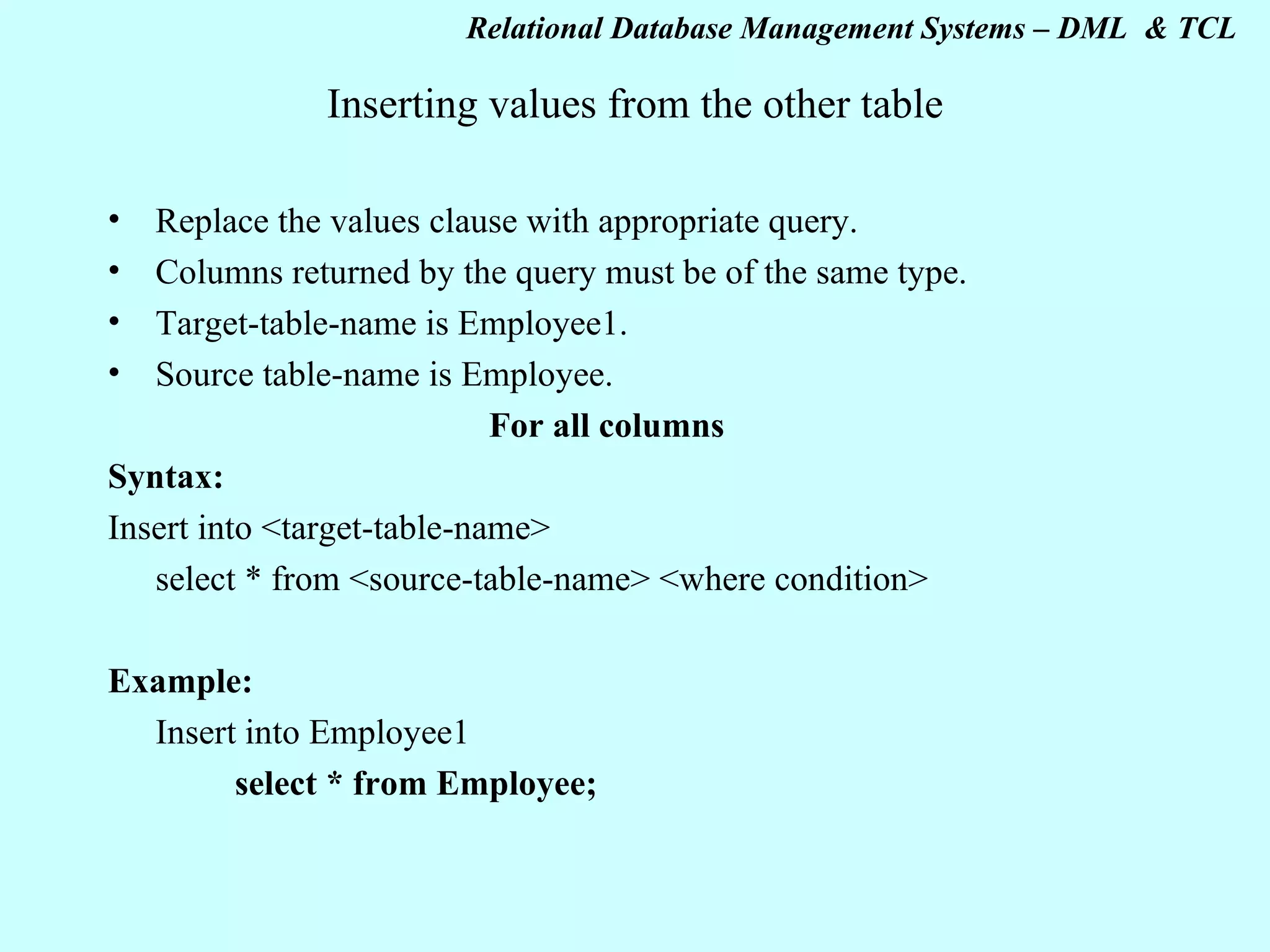 Inserting values from the other table Replace the values clause with appropriate query. Columns returned by the query must be of the same type. Target-table-name is Employee1. Source table-name is Employee. For all columns Syntax: Insert into <target-table-name> select * from <source-table-name> <where condition> Example: Insert into Employee1 select * from Employee; 
