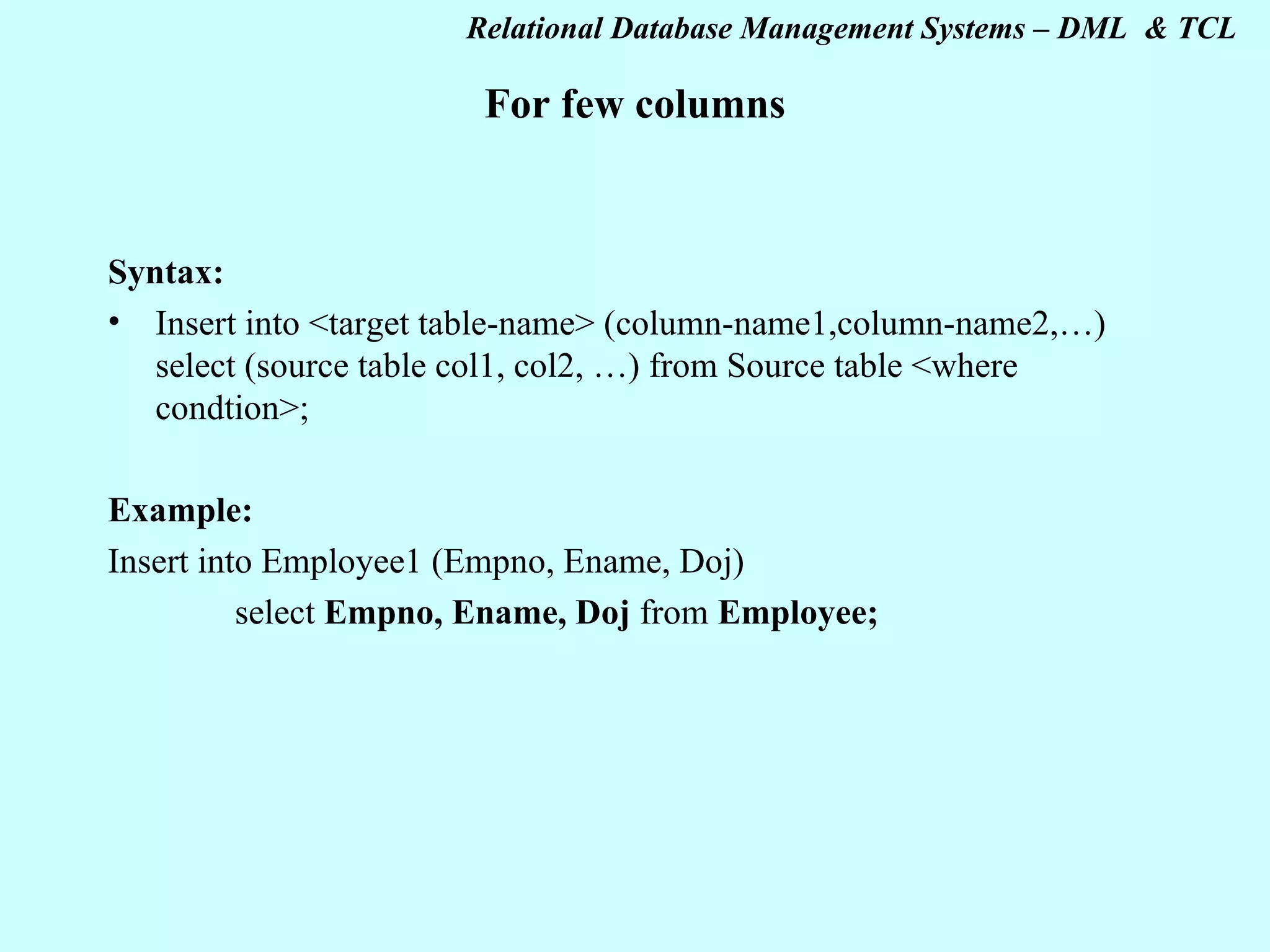 For few columns Syntax: Insert into <target table-name> (column-name1,column-name2,…) select (source table col1, col2, …) from Source table <where condtion>; Example: Insert into Employee1 (Empno, Ename, Doj) select Empno, Ename, Doj from Employee; 