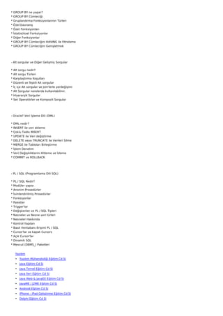 *   GROUP BY ne yapar?
*   GROUP BY Cümleciği
*   Gruplandırma Fonksiyonlarının Türleri
*   Özel Davranış
*   Özet Fonksiyonları
*   İstatistiksel Fonksiyonlar
*   Diğer Fonksiyonlar
*   GROUP BY Cümleciğini HAVING ile filtreleme
*   GROUP BY Cümleciğini Genişletmek




- Alt sorgular ve Diğer Gelişmiş Sorgular

*   Alt sorgu nedir?
*   Alt sorgu Türleri
*   Karşılaştırma Koşulları
*   Düzenli ve İlişkili Alt sorgular
*   İç içe Alt sorgular ve Join'lerle yerdeğişimi
*   Alt Sorgular nerelerde kullanılabilinir.
*   Hiyerarşik Sorgular
*   Set Operatörler ve Kompozit Sorgular




- Oracle? Veri İşleme Dili (DML)

*   DML nedir?
*   INSERT ile veri ekleme
*   Çoklu Tablo INSERT
*   UPDATE ile Veri değiştirme
*   DELETE veya TRUNCATE ile Verileri Silme
*   MERGE ile Tabloları Birleştirme
*   İşlem Denetim
*   Veri Değişikliklerini Kitleme ve İzleme
*   COMMIT ve ROLLBACK




- PL / SQL (Programlama Dili SQL)

* PL / SQL Nedir?
* Modüler yapısı
* Anonim Prosedürler
*   İsimlendirilmiş Prosedürler
*   Fonksiyonlar
*   Paketler
*   Trigger'lar
*   Değişkenler ve PL / SQL Tipleri
*   Nesneler ve Nesne veri türleri
*   Nesneler Hakkında
*   Kontrol Yapıları
*   Basit Veritabanı Erişimi PL / SQL
*   Cursor'lar ve kapalı Cursors
*   Açık Cursor'lar
*   Dinamik SQL
*   Mevcut (DBMS_) Paketleri


     Yazılım
     • Yazılım Mühendisliği Eğitim Cd Si
     • Java Eğitim Cd Si
     • Java Temel Eğitim Cd Si
     • Java İleri Eğitim Cd Si
     • Java Web & JavaEE Eğitim Cd Si
     • JavaME / J2ME Eğitim Cd Si
     • Android Eğitim Cd Si
     • iPhone - iPad Geliştirme Eğitim Cd Si
     • Delphi Eğitim Cd Si
 