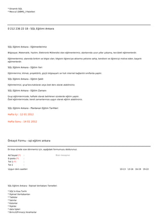 * Dinamik SQL
* Mevcut (DBMS_) Paketleri







0 212 236 22 18 - SQL Eğitimi Ankara




SQL Eğitimi Ankara - Eğitmenlerimiz

Bilgisayar, Matematik, Yazılım, Elektronik Mühendisi olan eğitmenlerimiz, alanlarında uzun yıllar çalışmış, tecrübeli eğitmenlerdir.


Eğitmenlerimiz; alanında birikim ve bilgisi olan, bilgisini öğrenciye aktarma yetisine sahip, kendisini ve öğrenciyi motive eden, başarılı
eğitmenlerdir.

SQL Eğitimi Ankara - Eğitim Yeri

Eğitimlerimiz; klimalı, projektörlü, güçlü bilgisayarlı ve hızlı internet bağlantılı sınıflarda yapılır.

SQL Eğitimi Ankara - Eğitim Şekli

Eğitimlerimizi, grup'lara katılarak veya özel ders olarak alabilirsiniz.

SQL Eğitimi Ankara - Eğitim Zamanı

Grup eğitimlerimizde; haftalık olarak belirlenen sürelerde eğitim yapılır.
Özel eğitimlerimizde; kendi zamanlarınıza uygun olarak eğitim alabilirsiniz.



SQL Eğitimi Ankara - Planlanan Eğitim Tarihleri

Hafta İçi : 12 01 2012


Hafta Sonu : 14 01 2012




Önkayıt Formu - sql eğitimi ankara


En kısa sürede size dönmemiz için, aşağıdaki formumuzu doldurunuz.

Ad Soyad (*)      :                                 Bize mesajınız
E-posta (*)       :
Tel 1 (*)         :
Tel 2             :

Uygun ders saatleri                                                                                                10-13  13-16  16-19  19-22 




SQL Eğitimi Ankara - İlişkisel Veritabanı Temelleri

*   SQL'in Kısa Tarihi
*   İlişkisel Veritabanları
*   Tablolar
*   Satırlar
*   Kolonlar
*   İlişkiler
*   data tipleri
*   Birincil(Primary) Anahtarlar
 