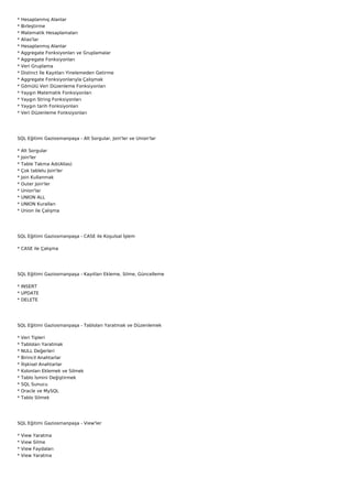 *   Hesaplanmış Alanlar
*   Birleştirme
*   Matematik Hesaplamaları
*   Alias'lar
*   Hesaplanmış Alanlar
*   Aggregate Fonksiyonları ve Gruplamalar
*   Aggregate Fonksiyonları
*   Veri Gruplama
*   Distinct İle Kayıtları Yinelemeden Getirme
*   Aggregate Fonksiyonlarıyla Çalışmak
*   Gömülü Veri Düzenleme Fonksiyonları
*   Yaygın Matematik Fonksiyonları
*   Yaygın String Fonksiyonları
*   Yaygın tarih Fonksiyonları
*   Veri Düzenleme Fonksiyonları




SQL Eğitimi Gaziosmanpaşa - Alt Sorgular, Join'ler ve Union'lar

*   Alt Sorgular
*   Join'ler
*   Table Takma Adı(Alias)
*   Çok tablelu Join'ler
*   Join Kullanmak
*   Outer Join'ler
*   Union'lar
*   UNION ALL
*   UNION Kuralları
*   Union ile Çalışma




SQL Eğitimi Gaziosmanpaşa - CASE ile Koşulsal İşlem

* CASE ile Çalışma




SQL Eğitimi Gaziosmanpaşa - Kayıtları Ekleme, Silme, Güncelleme

* INSERT
* UPDATE
* DELETE




SQL Eğitimi Gaziosmanpaşa - Tabloları Yaratmak ve Düzenlemek

*   Veri Tipleri
*   Tabloları Yaratmak
*   NULL Değerleri
*   Birincil Anahtarlar
*   İlişkisel Anahtarlar
*   Kolonları Eklemek ve Silmek
*   Tablo İsmini Değiştirmek
*   SQL Sunucu
*   Oracle ve MySQL
*   Tablo Silmek




SQL Eğitimi Gaziosmanpaşa - View'ler

*   View   Yaratma
*   View   Silme
*   View   Faydaları
*   View   Yaratma
 