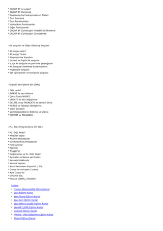 *   GROUP BY ne yapar?
*   GROUP BY Cümleciği
*   Gruplandırma Fonksiyonlarının Türleri
*   Özel Davranış
*   Özet Fonksiyonları
*   İstatistiksel Fonksiyonlar
*   Diğer Fonksiyonlar
*   GROUP BY Cümleciğini HAVING ile filtreleme
*   GROUP BY Cümleciğini Genişletmek




- Alt sorgular ve Diğer Gelişmiş Sorgular

*   Alt sorgu nedir?
*   Alt sorgu Türleri
*   Karşılaştırma Koşulları
*   Düzenli ve İlişkili Alt sorgular
*   İç içe Alt sorgular ve Join'lerle yerdeğişimi
*   Alt Sorgular nerelerde kullanılabilinir.
*   Hiyerarşik Sorgular
*   Set Operatörler ve Kompozit Sorgular




- Oracle? Veri İşleme Dili (DML)

*   DML nedir?
*   INSERT ile veri ekleme
*   Çoklu Tablo INSERT
*   UPDATE ile Veri değiştirme
*   DELETE veya TRUNCATE ile Verileri Silme
*   MERGE ile Tabloları Birleştirme
*   İşlem Denetim
*   Veri Değişikliklerini Kitleme ve İzleme
*   COMMIT ve ROLLBACK




- PL / SQL (Programlama Dili SQL)

* PL / SQL Nedir?
* Modüler yapısı
* Anonim Prosedürler
*   İsimlendirilmiş Prosedürler
*   Fonksiyonlar
*   Paketler
*   Trigger'lar
*   Değişkenler ve PL / SQL Tipleri
*   Nesneler ve Nesne veri türleri
*   Nesneler Hakkında
*   Kontrol Yapıları
*   Basit Veritabanı Erişimi PL / SQL
*   Cursor'lar ve kapalı Cursors
*   Açık Cursor'lar
*   Dinamik SQL
*   Mevcut (DBMS_) Paketleri


     Yazılım
     • Yazılım Mühendisliği Eğitimi Kartal
     • Java Eğitimi Kartal
     • Java Temel Eğitimi Kartal
     • Java İleri Eğitimi Kartal
     • Java Web & JavaEE Eğitimi Kartal
     • JavaME / J2ME Eğitimi Kartal
     • Android Eğitimi Kartal
     • iPhone - iPad Geliştirme Eğitimi Kartal
     • Delphi Eğitimi Kartal
 