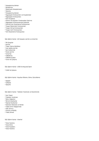 *   Hesaplanmış Alanlar
*   Birleştirme
*   Matematik Hesaplamaları
*   Alias'lar
*   Hesaplanmış Alanlar
*   Aggregate Fonksiyonları ve Gruplamalar
*   Aggregate Fonksiyonları
*   Veri Gruplama
*   Distinct İle Kayıtları Yinelemeden Getirme
*   Aggregate Fonksiyonlarıyla Çalışmak
*   Gömülü Veri Düzenleme Fonksiyonları
*   Yaygın Matematik Fonksiyonları
*   Yaygın String Fonksiyonları
*   Yaygın tarih Fonksiyonları
*   Veri Düzenleme Fonksiyonları




SQL Eğitimi Kartal - Alt Sorgular, Join'ler ve Union'lar

*   Alt Sorgular
*   Join'ler
*   Table Takma Adı(Alias)
*   Çok tablelu Join'ler
*   Join Kullanmak
*   Outer Join'ler
*   Union'lar
*   UNION ALL
*   UNION Kuralları
*   Union ile Çalışma




SQL Eğitimi Kartal - CASE ile Koşulsal İşlem

* CASE ile Çalışma




SQL Eğitimi Kartal - Kayıtları Ekleme, Silme, Güncelleme

* INSERT
* UPDATE
* DELETE




SQL Eğitimi Kartal - Tabloları Yaratmak ve Düzenlemek

*   Veri Tipleri
*   Tabloları Yaratmak
*   NULL Değerleri
*   Birincil Anahtarlar
*   İlişkisel Anahtarlar
*   Kolonları Eklemek ve Silmek
*   Tablo İsmini Değiştirmek
*   SQL Sunucu
*   Oracle ve MySQL
*   Tablo Silmek




SQL Eğitimi Kartal - View'ler

*   View   Yaratma
*   View   Silme
*   View   Faydaları
*   View   Yaratma
 