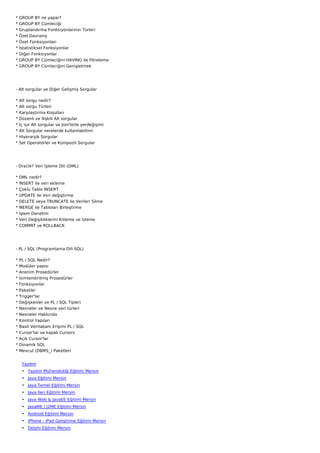 *   GROUP BY ne yapar?
*   GROUP BY Cümleciği
*   Gruplandırma Fonksiyonlarının Türleri
*   Özel Davranış
*   Özet Fonksiyonları
*   İstatistiksel Fonksiyonlar
*   Diğer Fonksiyonlar
*   GROUP BY Cümleciğini HAVING ile filtreleme
*   GROUP BY Cümleciğini Genişletmek




- Alt sorgular ve Diğer Gelişmiş Sorgular

*   Alt sorgu nedir?
*   Alt sorgu Türleri
*   Karşılaştırma Koşulları
*   Düzenli ve İlişkili Alt sorgular
*   İç içe Alt sorgular ve Join'lerle yerdeğişimi
*   Alt Sorgular nerelerde kullanılabilinir.
*   Hiyerarşik Sorgular
*   Set Operatörler ve Kompozit Sorgular




- Oracle? Veri İşleme Dili (DML)

*   DML nedir?
*   INSERT ile veri ekleme
*   Çoklu Tablo INSERT
*   UPDATE ile Veri değiştirme
*   DELETE veya TRUNCATE ile Verileri Silme
*   MERGE ile Tabloları Birleştirme
*   İşlem Denetim
*   Veri Değişikliklerini Kitleme ve İzleme
*   COMMIT ve ROLLBACK




- PL / SQL (Programlama Dili SQL)

* PL / SQL Nedir?
* Modüler yapısı
* Anonim Prosedürler
*   İsimlendirilmiş Prosedürler
*   Fonksiyonlar
*   Paketler
*   Trigger'lar
*   Değişkenler ve PL / SQL Tipleri
*   Nesneler ve Nesne veri türleri
*   Nesneler Hakkında
*   Kontrol Yapıları
*   Basit Veritabanı Erişimi PL / SQL
*   Cursor'lar ve kapalı Cursors
*   Açık Cursor'lar
*   Dinamik SQL
*   Mevcut (DBMS_) Paketleri


     Yazılım
     • Yazılım Mühendisliği Eğitimi Mersin
     • Java Eğitimi Mersin
     • Java Temel Eğitimi Mersin
     • Java İleri Eğitimi Mersin
     • Java Web & JavaEE Eğitimi Mersin
     • JavaME / J2ME Eğitimi Mersin
     • Android Eğitimi Mersin
     • iPhone - iPad Geliştirme Eğitimi Mersin
     • Delphi Eğitimi Mersin
 